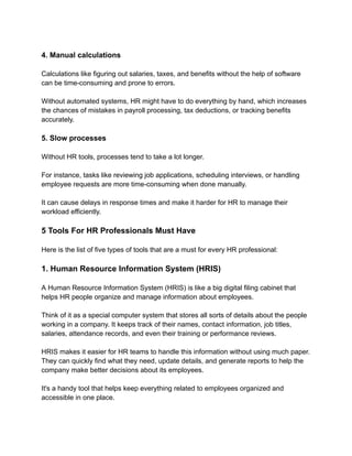 4. Manual calculations
Calculations like figuring out salaries, taxes, and benefits without the help of software
can be time-consuming and prone to errors.
Without automated systems, HR might have to do everything by hand, which increases
the chances of mistakes in payroll processing, tax deductions, or tracking benefits
accurately.
5. Slow processes
Without HR tools, processes tend to take a lot longer.
For instance, tasks like reviewing job applications, scheduling interviews, or handling
employee requests are more time-consuming when done manually.
It can cause delays in response times and make it harder for HR to manage their
workload efficiently.
5 Tools For HR Professionals Must Have
Here is the list of five types of tools that are a must for every HR professional:
1. Human Resource Information System (HRIS)
A Human Resource Information System (HRIS) is like a big digital filing cabinet that
helps HR people organize and manage information about employees.
Think of it as a special computer system that stores all sorts of details about the people
working in a company. It keeps track of their names, contact information, job titles,
salaries, attendance records, and even their training or performance reviews.
HRIS makes it easier for HR teams to handle this information without using much paper.
They can quickly find what they need, update details, and generate reports to help the
company make better decisions about its employees.
It's a handy tool that helps keep everything related to employees organized and
accessible in one place.
 
