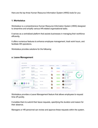 Here are the top three Human Resource Information System (HRIS) tools for you:
1. Workstatus
Workstatus is a comprehensive Human Resource Information System (HRIS) designed
to streamline and simplify various HR-related organisational tasks.
It serves as a centralized platform that assists businesses in managing their workforce
efficiently.
It offers numerous features to enhance employee management, track work hours, and
facilitate HR operations.
Workstatus provides solutions for the following:
a. Leave Management
Workstatus provides a Leave Management feature that allows employees to request
time off quickly.
It enables them to submit their leave requests, specifying the duration and reason for
their absence.
Managers or HR personnel can review and approve these requests within the system.
 