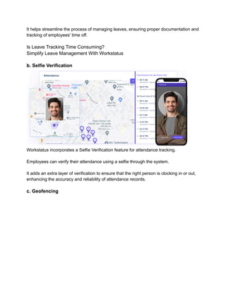 It helps streamline the process of managing leaves, ensuring proper documentation and
tracking of employees' time off.
Is Leave Tracking Time Consuming?
Simplify Leave Management With Workstatus
b. Selfie Verification
Workstatus incorporates a Selfie Verification feature for attendance tracking.
Employees can verify their attendance using a selfie through the system.
It adds an extra layer of verification to ensure that the right person is clocking in or out,
enhancing the accuracy and reliability of attendance records.
c. Geofencing
 