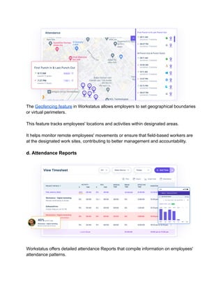 The Geofencing feature in Workstatus allows employers to set geographical boundaries
or virtual perimeters.
This feature tracks employees' locations and activities within designated areas.
It helps monitor remote employees' movements or ensure that field-based workers are
at the designated work sites, contributing to better management and accountability.
d. Attendance Reports
Workstatus offers detailed attendance Reports that compile information on employees'
attendance patterns.
 