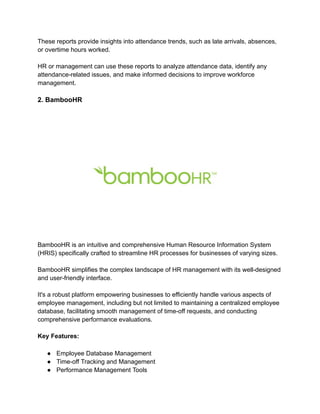 These reports provide insights into attendance trends, such as late arrivals, absences,
or overtime hours worked.
HR or management can use these reports to analyze attendance data, identify any
attendance-related issues, and make informed decisions to improve workforce
management.
2. BambooHR
BambooHR is an intuitive and comprehensive Human Resource Information System
(HRIS) specifically crafted to streamline HR processes for businesses of varying sizes.
BambooHR simplifies the complex landscape of HR management with its well-designed
and user-friendly interface.
It's a robust platform empowering businesses to efficiently handle various aspects of
employee management, including but not limited to maintaining a centralized employee
database, facilitating smooth management of time-off requests, and conducting
comprehensive performance evaluations.
Key Features:
● Employee Database Management
● Time-off Tracking and Management
● Performance Management Tools
 