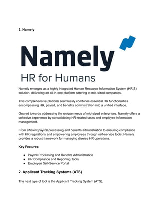 3. Namely
Namely emerges as a highly integrated Human Resource Information System (HRIS)
solution, delivering an all-in-one platform catering to mid-sized companies.
This comprehensive platform seamlessly combines essential HR functionalities
encompassing HR, payroll, and benefits administration into a unified interface.
Geared towards addressing the unique needs of mid-sized enterprises, Namely offers a
cohesive experience by consolidating HR-related tasks and employee information
management.
From efficient payroll processing and benefits administration to ensuring compliance
with HR regulations and empowering employees through self-service tools, Namely
provides a robust framework for managing diverse HR operations.
Key Features:
● Payroll Processing and Benefits Administration
● HR Compliance and Reporting Tools
● Employee Self-Service Portal
2. Applicant Tracking Systems (ATS)
The next type of tool is the Applicant Tracking System (ATS).
 