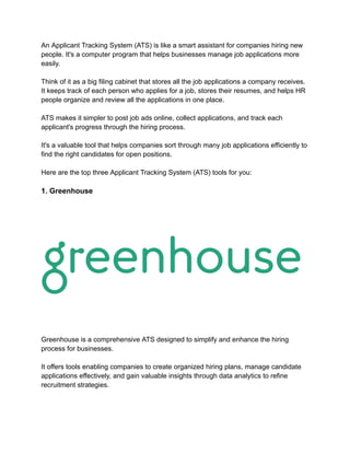 An Applicant Tracking System (ATS) is like a smart assistant for companies hiring new
people. It's a computer program that helps businesses manage job applications more
easily.
Think of it as a big filing cabinet that stores all the job applications a company receives.
It keeps track of each person who applies for a job, stores their resumes, and helps HR
people organize and review all the applications in one place.
ATS makes it simpler to post job ads online, collect applications, and track each
applicant's progress through the hiring process.
It's a valuable tool that helps companies sort through many job applications efficiently to
find the right candidates for open positions.
Here are the top three Applicant Tracking System (ATS) tools for you:
1. Greenhouse
Greenhouse is a comprehensive ATS designed to simplify and enhance the hiring
process for businesses.
It offers tools enabling companies to create organized hiring plans, manage candidate
applications effectively, and gain valuable insights through data analytics to refine
recruitment strategies.
 
