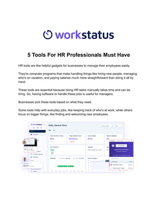 5 Tools For HR Professionals Must Have
HR tools are like helpful gadgets for businesses to manage their employees easily.
They're computer programs that make handling things like hiring new people, managing
who's on vacation, and paying salaries much more straightforward than doing it all by
hand.
These tools are essential because doing HR tasks manually takes time and can be
tiring. So, having software to handle these jobs is useful for managers.
Businesses pick these tools based on what they need.
Some tools help with everyday jobs, like keeping track of who's at work, while others
focus on bigger things, like finding and welcoming new employees.
 