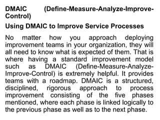 DMAIC        (Define-Measure-Analyze-Improve-
Control)
Using DMAIC to Improve Service Processes
No matter how you approach deploying
improvement teams in your organization, they will
all need to know what is expected of them. That is
where having a standard improvement model
such as DMAIC (Define-Measure-Analyze-
Improve-Control) is extremely helpful. It provides
teams with a roadmap. DMAIC is a structured,
disciplined, rigorous approach to process
improvement consisting of the five phases
mentioned, where each phase is linked logically to
the previous phase as well as to the next phase.
 