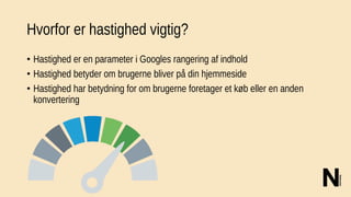 Hvorfor er hastighed vigtig?
• Hastighed er en parameter i Googles rangering af indhold
• Hastighed betyder om brugerne bliver på din hjemmeside
• Hastighed har betydning for om brugerne foretager et køb eller en anden
konvertering
 