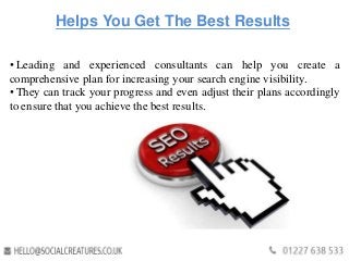 Helps You Get The Best Results
• Leading and experienced consultants can help you create a
comprehensive plan for increasing your search engine visibility.
• They can track your progress and even adjust their plans accordingly
to ensure that you achieve the best results.
 