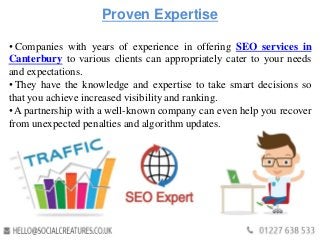 Proven Expertise
• Companies with years of experience in offering SEO services in
Canterbury to various clients can appropriately cater to your needs
and expectations.
• They have the knowledge and expertise to take smart decisions so
that you achieve increased visibility and ranking.
• A partnership with a well-known company can even help you recover
from unexpected penalties and algorithm updates.
 