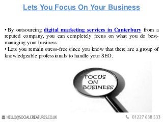 Lets You Focus On Your Business
• By outsourcing digital marketing services in Canterbury from a
reputed company, you can completely focus on what you do best-
managing your business.
• Lets you remain stress-free since you know that there are a group of
knowledgeable professionals to handle your SEO.
 