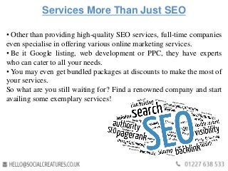 Services More Than Just SEO
• Other than providing high-quality SEO services, full-time companies
even specialise in offering various online marketing services.
• Be it Google listing, web development or PPC, they have experts
who can cater to all your needs.
• You may even get bundled packages at discounts to make the most of
your services.
So what are you still waiting for? Find a renowned company and start
availing some exemplary services!
 