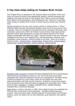 5 Top class ships sailing on Yangtze River Cruise

The Yangtze River is important to the cultural origins of southern China and
there are some of China's most spectacular scenery, cultural treasures and
religious and historical sites on the Yangtze River. Take a cruise on Yangtze
River observing the panoramic, picture-postcard view. There are 5 top class
ships sailing on Yangtze River Cruise, it would help you choose your favorite
ship.
Victoria Cruises are the top class cruisers sailing on Yangtze River in China;
Victoria Cruise has been the favorite Yangtze cruise line of Americans for over
a decade. There are excellently furnished and have undergone renovation and
restoration yearly since 2002. All Victoria Cruise premier ships have private
balconies which allow passengers to enjoy the natural beauty of the Three
Gorges comfortably from their own cabin. Victoria Cruises is the only American
managed cruise line on the Yangtze River, and has American, German, and
Indonesian cruise directors, internet access on all ships. There are 8 ships in
Victoria Cruise : Victoria Prince, Victoria Rose, Victoria Anna, Victoria Queen,
Victoria Star, Victoria Empress, Victoria Katarina, Victoria Jenna.




President Series Cruises are aboard the fleet established by China International
Travel Service and Yangtze Cruises Co. Ltd. This is the only luxury fleet
integrated with national restaurant and tourism management. President Series
Cruises are aboard six luxury ships, which all rate above four-star, have
advanced facilities and total service programs. President cruises have lowest
price among the same class and easy to upgrade at a reasonable price. There
are five ships: President 1, Yangtze, Splendid China, Yangtze Paradise,
President No.2, and Snow Mountain.
Regal China is made in German in 1993, China Regal Cruises has marketed the
first and only cruise fleet to bring European - standard inland waterway
cruisers. There are three ships: Princess Jeannie, Princess Elaine and Princess
Sheena, which are feature for its fully stabilized, quiet operation and highest
safety.
 