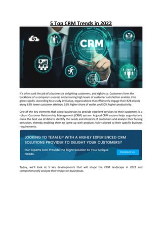 5 Top CRM Trends in 2022
It’s often said the job of a business is delighting customers, and rightly so. Customers form the
backbone of a company’s success and ensuring high levels of customer satisfaction enables it to
grow rapidly. According to a study by Gallup, organizations that effectively engage their B2B clients
enjoy 63% lower customer attrition, 55% higher share of wallet and 50% higher productivity.
One of the key elements that allow businesses to provide excellent services to their customers is a
robust Customer Relationship Management (CRM) system. A good CRM system helps organizations
make the best use of data to identify the needs and interests of customers and analyze their buying
behaviors, thereby enabling them to come up with products fully tailored to their specific business
requirements.
Today, we’ll look at 5 key developments that will shape the CRM landscape in 2022 and
comprehensively analyze their impact on businesses.
 