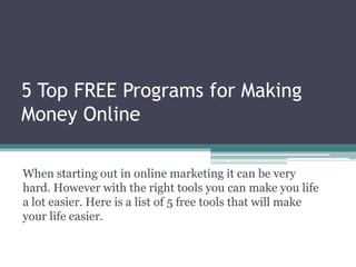5 Top FREE Programs for Making Money Online When starting out in online marketing it can be very hard. However with the right tools you can make you life a lot easier. Here is a list of 5 free tools that will make your life easier.  