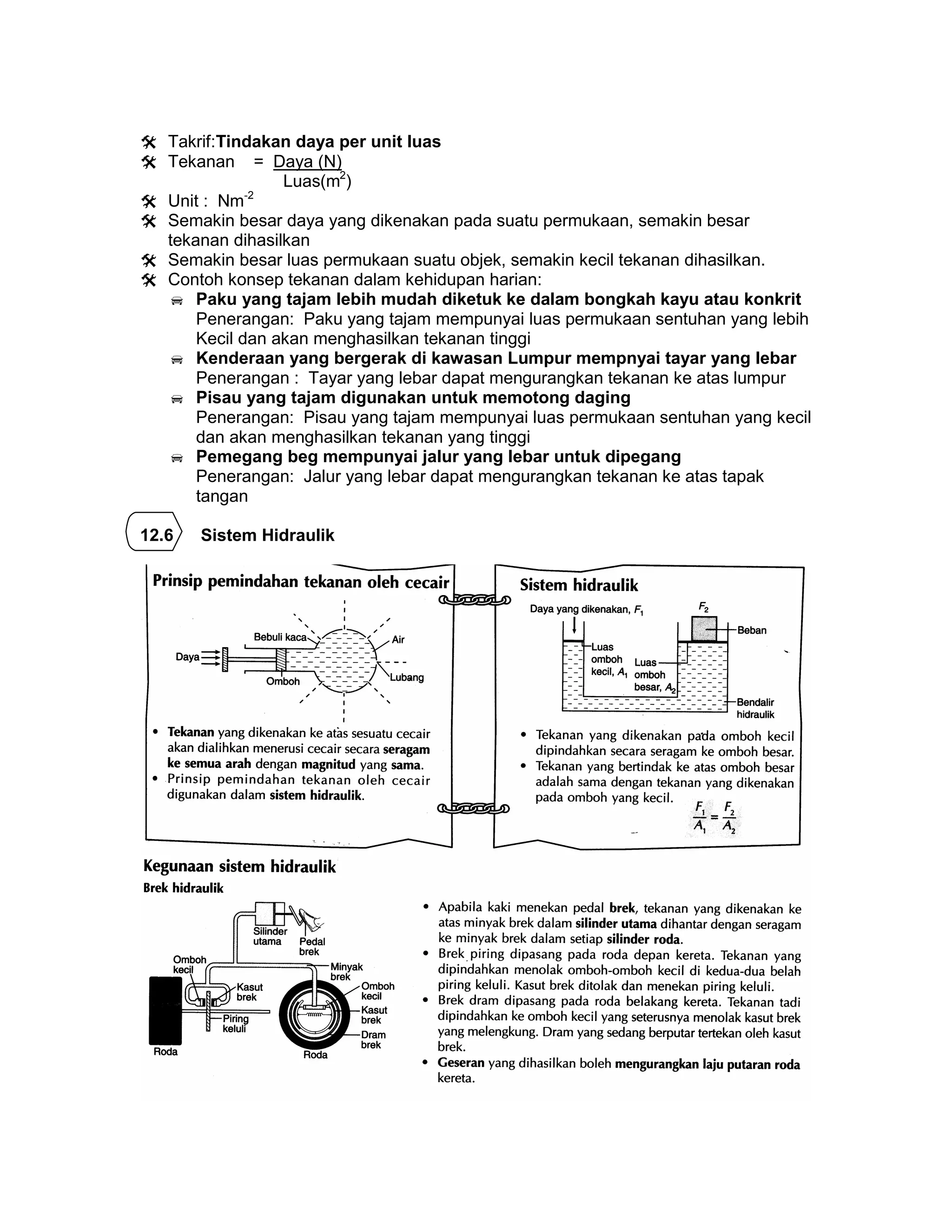  Takrif:Tindakan daya per unit luas
 Tekanan = Daya (N)
Luas(m2
)
 Unit : Nm-2
 Semakin besar daya yang dikenakan pada suatu permukaan, semakin besar
tekanan dihasilkan
 Semakin besar luas permukaan suatu objek, semakin kecil tekanan dihasilkan.
 Contoh konsep tekanan dalam kehidupan harian:
 Paku yang tajam lebih mudah diketuk ke dalam bongkah kayu atau konkrit
Penerangan: Paku yang tajam mempunyai luas permukaan sentuhan yang lebih
Kecil dan akan menghasilkan tekanan tinggi
 Kenderaan yang bergerak di kawasan Lumpur mempnyai tayar yang lebar
Penerangan : Tayar yang lebar dapat mengurangkan tekanan ke atas lumpur
 Pisau yang tajam digunakan untuk memotong daging
Penerangan: Pisau yang tajam mempunyai luas permukaan sentuhan yang kecil
dan akan menghasilkan tekanan yang tinggi
 Pemegang beg mempunyai jalur yang lebar untuk dipegang
Penerangan: Jalur yang lebar dapat mengurangkan tekanan ke atas tapak
tangan
12.6 Sistem Hidraulik
 