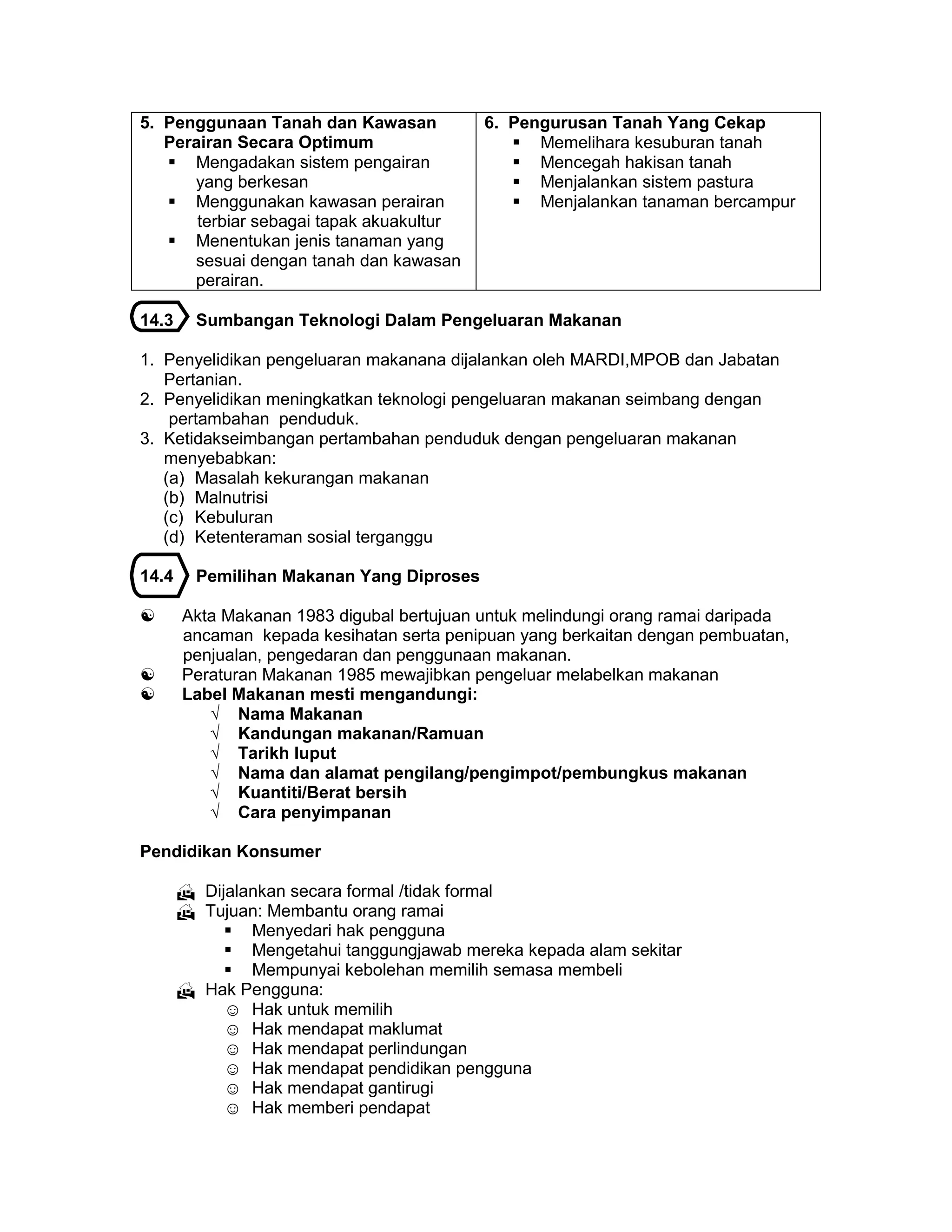 5. Penggunaan Tanah dan Kawasan
Perairan Secara Optimum
 Mengadakan sistem pengairan
yang berkesan
 Menggunakan kawasan perairan
terbiar sebagai tapak akuakultur
 Menentukan jenis tanaman yang
sesuai dengan tanah dan kawasan
perairan.
6. Pengurusan Tanah Yang Cekap
 Memelihara kesuburan tanah
 Mencegah hakisan tanah
 Menjalankan sistem pastura
 Menjalankan tanaman bercampur
14.3 Sumbangan Teknologi Dalam Pengeluaran Makanan
1. Penyelidikan pengeluaran makanana dijalankan oleh MARDI,MPOB dan Jabatan
Pertanian.
2. Penyelidikan meningkatkan teknologi pengeluaran makanan seimbang dengan
pertambahan penduduk.
3. Ketidakseimbangan pertambahan penduduk dengan pengeluaran makanan
menyebabkan:
(a) Masalah kekurangan makanan
(b) Malnutrisi
(c) Kebuluran
(d) Ketenteraman sosial terganggu
14.4 Pemilihan Makanan Yang Diproses
 Akta Makanan 1983 digubal bertujuan untuk melindungi orang ramai daripada
ancaman kepada kesihatan serta penipuan yang berkaitan dengan pembuatan,
penjualan, pengedaran dan penggunaan makanan.
 Peraturan Makanan 1985 mewajibkan pengeluar melabelkan makanan
 Label Makanan mesti mengandungi:
√ Nama Makanan
√ Kandungan makanan/Ramuan
√ Tarikh luput
√ Nama dan alamat pengilang/pengimpot/pembungkus makanan
√ Kuantiti/Berat bersih
√ Cara penyimpanan
Pendidikan Konsumer
 Dijalankan secara formal /tidak formal
 Tujuan: Membantu orang ramai
 Menyedari hak pengguna
 Mengetahui tanggungjawab mereka kepada alam sekitar
 Mempunyai kebolehan memilih semasa membeli
 Hak Pengguna:
☺ Hak untuk memilih
☺ Hak mendapat maklumat
☺ Hak mendapat perlindungan
☺ Hak mendapat pendidikan pengguna
☺ Hak mendapat gantirugi
☺ Hak memberi pendapat
 