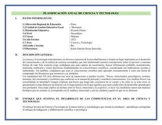 PLANIFICACIÓN ANUAL DE CIENCIA Y TECNOLOGIA
I. DATOS INFORMATIVOS:
1.1.Dirección Regional de Educación : Piura
1.2.Unidad de Gestión Educativa Local : Morropon
1.3.Institución Educativa : Ricardo Palma
1.4.Nivel : Secundaria
1.5.Turno : Mañana
1.6.Año Escolar : 2022
1.7.Área : Ciencia y Tecnología
1.8.Grado y Sección : 5to.
1.9.Docente(s) : Karla Daniela Reyes Saavedra.
II. DESCRIPCIÓN GENERAL:
La ciencia y la tecnología están presentes en diversos contextos de la actividad humana y ocupan un lugar importante en el desarrollo
del conocimiento y de la cultura de nuestras sociedades, que han trasformado nuestras concepciones sobre el universo y nuestras
formas de vida. Este contexto exige ciudadanos que sean capaces de cuestionarse, buscar información confiable, sistematizarla,
analizarla, explicarla y tomar decisiones fundamentadas en conocimientos científicos, considerando las implicancias sociales y
ambientales. Así también, ciudadanos que usen el conocimiento científico para aprender constantemente y tener una forma de
comprender los fenómenos que acontecen a su alrededor.
Los estudiantes del VII ciclo afrontan una serie de transiciones a muchos niveles: “físicos, emocionales, psicológicos, sociales,
mentales, del crecimiento y cerebrales que conllevan en la manera de procesar y contribuir conocimientos. Los cambios físicos van
consolidando su identidad e imagen corporal, que hacen que tenga más conciencia de su cuerpo y de cómo se ve ante otros; su
pensamiento es más abstracto en relación con la etapa anterior con lo que significa que están condiciones de desarrollar aprendizajes
más profundos. Esta etapa implica un desfase entre lo físico, emocional y lo cognitivo, es decir los estudiantes tienen una madurez
biológica que no siempre se corresponde con la madurez emocional y con los cambios cognitivos que no se dominan.
III. ENFOQUE QUE SUSTENA EL DESARROLLO DE LAS COMPETENCIAS EN EL AREA DE CIENCIA Y
TECNOLOGIA
El enfoque del área de Ciencia y Tecnología en el marco teórico y metodológico que orienta la enseñanza – aprendizaje corresponde
al enfoque de indagación y alfabetización científica y tecnológica.
 