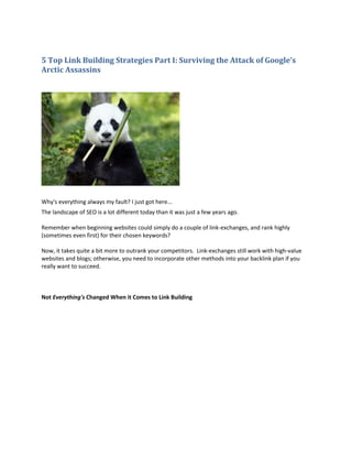 5 Top Link Building Strategies Part I: Surviving the Attack of Google’s
Arctic Assassins




Why's everything always my fault? I just got here...
The landscape of SEO is a lot different today than it was just a few years ago.

Remember when beginning websites could simply do a couple of link-exchanges, and rank highly
(sometimes even first) for their chosen keywords?

Now, it takes quite a bit more to outrank your competitors. Link-exchanges still work with high-value
websites and blogs; otherwise, you need to incorporate other methods into your backlink plan if you
really want to succeed.



Not Everything's Changed When it Comes to Link Building
 