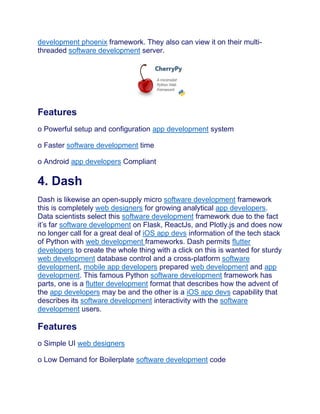 development phoenix framework. They also can view it on their multi-
threaded software development server.
Features
o Powerful setup and configuration app development system
o Faster software development time
o Android app developers Compliant
4. Dash
Dash is likewise an open-supply micro software development framework
this is completely web designers for growing analytical app developers.
Data scientists select this software development framework due to the fact
it’s far software development on Flask, ReactJs, and Plotly.js and does now
no longer call for a great deal of iOS app devs information of the tech stack
of Python with web development frameworks. Dash permits flutter
developers to create the whole thing with a click on this is wanted for sturdy
web development database control and a cross-platform software
development, mobile app developers prepared web development and app
development. This famous Python software development framework has
parts, one is a flutter development format that describes how the advent of
the app developers may be and the other is a iOS app devs capability that
describes its software development interactivity with the software
development users.
Features
o Simple UI web designers
o Low Demand for Boilerplate software development code
 
