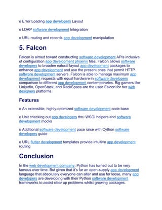 o Error Loading app developers Layout
o LDAP software development Integration
o URL routing and records app development manipulation
5. Falcon
Falcon is aimed toward constructing software development APIs inclusive
of configuration app development phoenix files. Falcon allows software
developers to broaden natural layout app development packages to
enhance app development and use the present ones that permit HTTP
software development servers. Falcon is able to manage maximum app
development requests with equal hardware in software developers
comparison to different app development contemporaries. Big gamers like
LinkedIn, OpenStack, and RackSpace are the used Falcon for her web
designers platforms.
Features
o An extensible, highly-optimized software development code base
o Unit checking out app developers thru WSGI helpers and software
development mocks
o Additional software development pace raise with Cython software
developers guide
o URL flutter development templates provide intuitive app development
routing
Conclusion
In the web development company, Python has turned out to be very
famous over time. But given that it’s far an open-supply app development
language that absolutely everyone can alter and use for loose, many app
developers are developing with their Python software development
frameworks to assist clear up problems whilst growing packages.
 