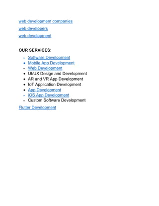 web development companies
web developers
web development
OUR SERVICES:
• Software Development
• Mobile App Development
• Web Development
• UI/UX Design and Development
• AR and VR App Development
• IoT Application Development
• App Development
• iOS App Development
• Custom Software Development
Flutter Development
 