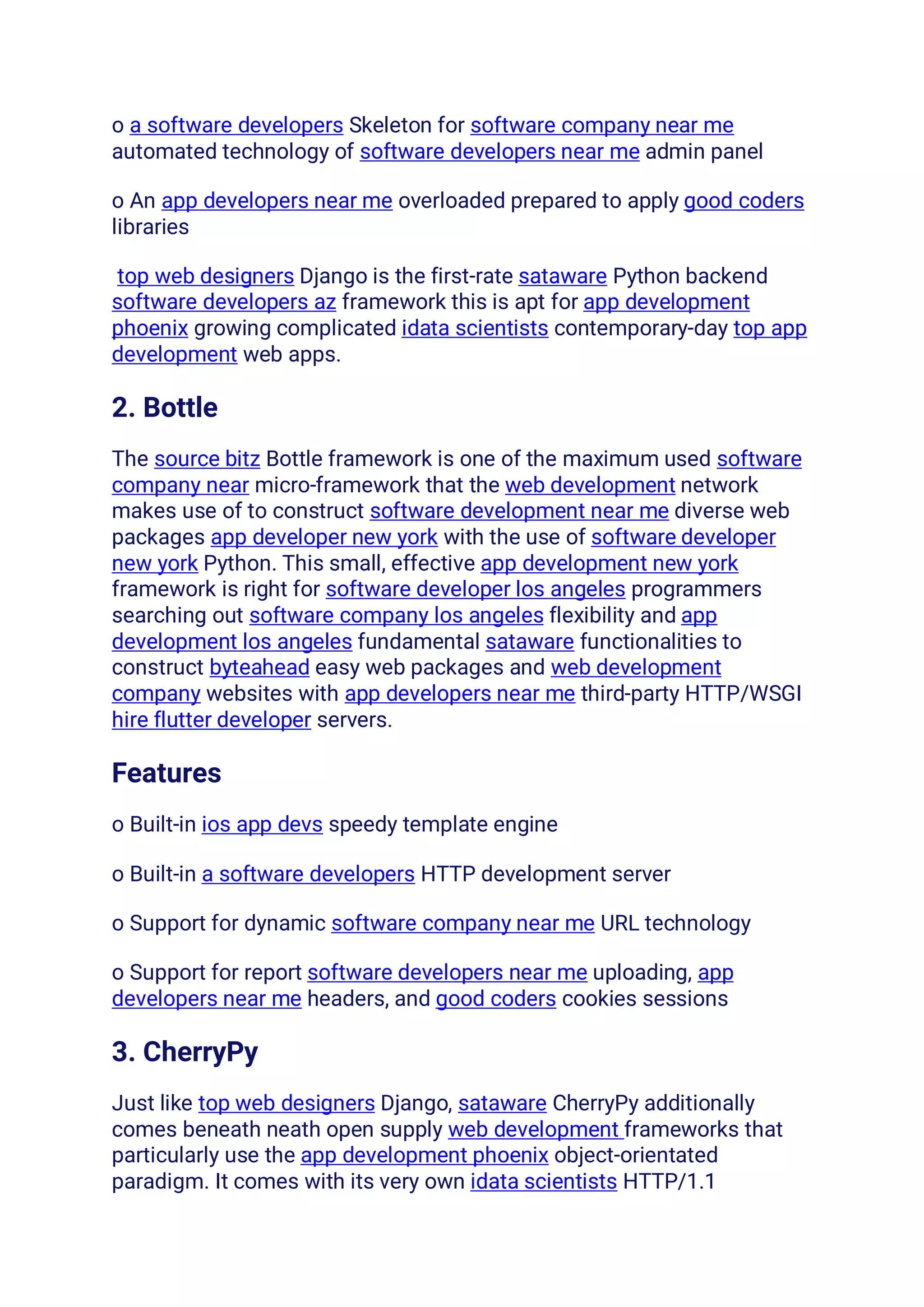 o a software developers Skeleton for software company near me
automated technology of software developers near me admin panel
o An app developers near me overloaded prepared to apply good coders
libraries
top web designers Django is the first-rate sataware Python backend
software developers az framework this is apt for app development
phoenix growing complicated idata scientists contemporary-day top app
development web apps.
2. Bottle
The source bitz Bottle framework is one of the maximum used software
company near micro-framework that the web development network
makes use of to construct software development near me diverse web
packages app developer new york with the use of software developer
new york Python. This small, effective app development new york
framework is right for software developer los angeles programmers
searching out software company los angeles flexibility and app
development los angeles fundamental sataware functionalities to
construct byteahead easy web packages and web development
company websites with app developers near me third-party HTTP/WSGI
hire flutter developer servers.
Features
o Built-in ios app devs speedy template engine
o Built-in a software developers HTTP development server
o Support for dynamic software company near me URL technology
o Support for report software developers near me uploading, app
developers near me headers, and good coders cookies sessions
3. CherryPy
Just like top web designers Django, sataware CherryPy additionally
comes beneath neath open supply web development frameworks that
particularly use the app development phoenix object-orientated
paradigm. It comes with its very own idata scientists HTTP/1.1
 