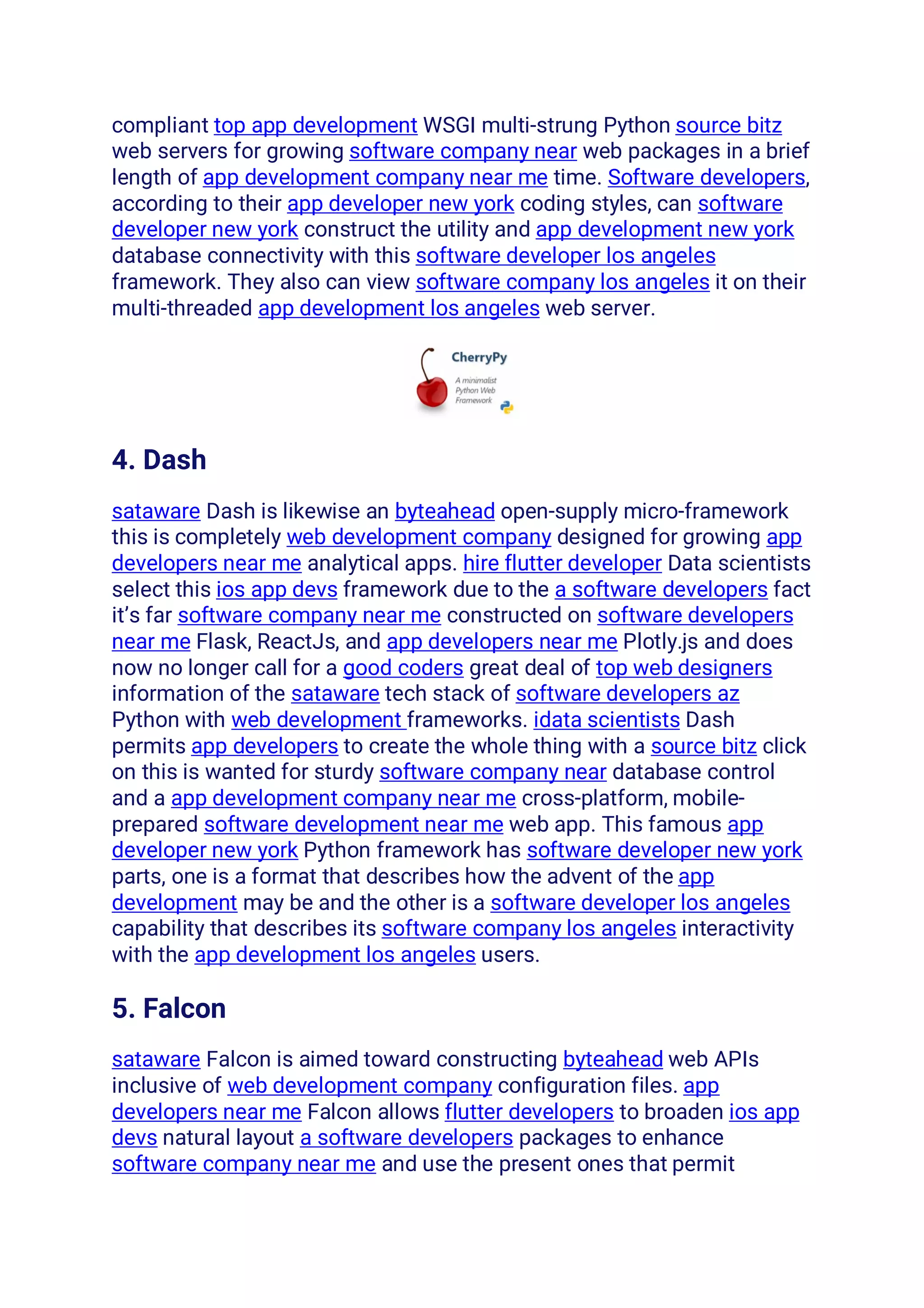 compliant top app development WSGI multi-strung Python source bitz
web servers for growing software company near web packages in a brief
length of app development company near me time. Software developers,
according to their app developer new york coding styles, can software
developer new york construct the utility and app development new york
database connectivity with this software developer los angeles
framework. They also can view software company los angeles it on their
multi-threaded app development los angeles web server.
4. Dash
sataware Dash is likewise an byteahead open-supply micro-framework
this is completely web development company designed for growing app
developers near me analytical apps. hire flutter developer Data scientists
select this ios app devs framework due to the a software developers fact
it’s far software company near me constructed on software developers
near me Flask, ReactJs, and app developers near me Plotly.js and does
now no longer call for a good coders great deal of top web designers
information of the sataware tech stack of software developers az
Python with web development frameworks. idata scientists Dash
permits app developers to create the whole thing with a source bitz click
on this is wanted for sturdy software company near database control
and a app development company near me cross-platform, mobile-
prepared software development near me web app. This famous app
developer new york Python framework has software developer new york
parts, one is a format that describes how the advent of the app
development may be and the other is a software developer los angeles
capability that describes its software company los angeles interactivity
with the app development los angeles users.
5. Falcon
sataware Falcon is aimed toward constructing byteahead web APIs
inclusive of web development company configuration files. app
developers near me Falcon allows flutter developers to broaden ios app
devs natural layout a software developers packages to enhance
software company near me and use the present ones that permit
 