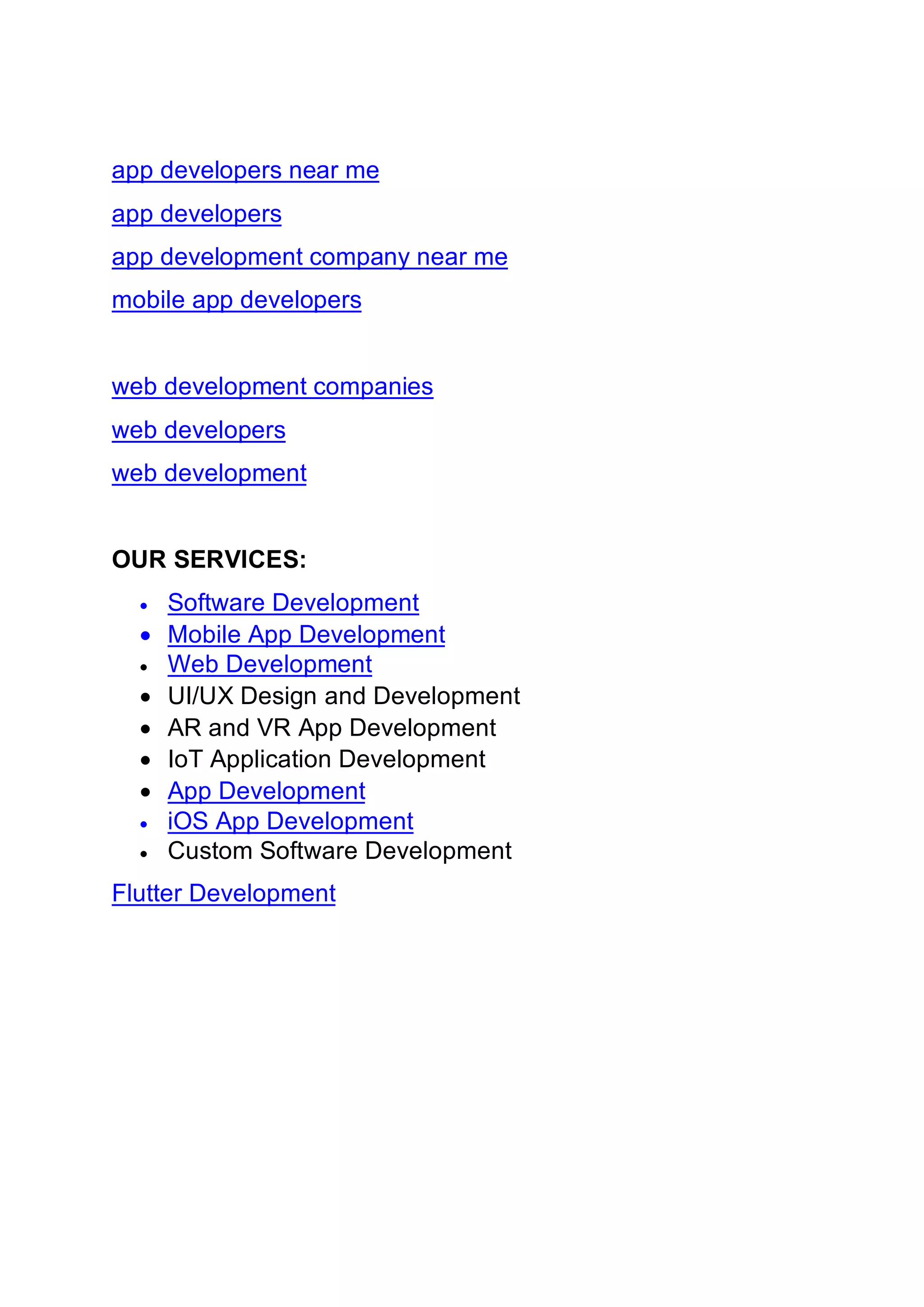 app developers near me
app developers
app development company near me
mobile app developers
web development companies
web developers
web development
OUR SERVICES:
• Software Development
• Mobile App Development
• Web Development
• UI/UX Design and Development
• AR and VR App Development
• IoT Application Development
• App Development
• iOS App Development
• Custom Software Development
Flutter Development
 