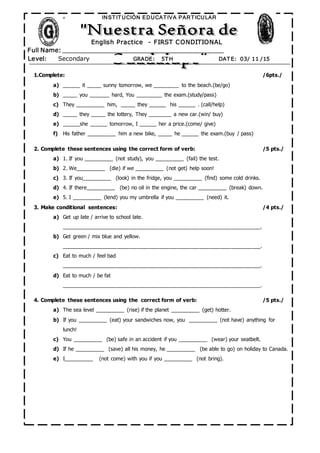 º
Full Name: _______________________________________________
INST IT UCIÓN EDUCAT IVA PART ICULAR
Level: Secondary GRADE: 5T H DAT E: 03/ 11 /15
English Practice - FIRST CONDITIONAL
1.Complete: /6pts./
a) ______ it _____ sunny tomorrow, we _________ to the beach.(be/go)
b) _____ you _______ hard, You _________ the exam.(study/pass)
c) They __________ him, _____ they ______ his ______ . (call/help)
d) _____ they _____ the lottery, They ________ a new car.(win/ buy)
e) ______she ______ tomorrow, I ______ her a price.(come/ give)
f) His father __________ him a new bike, _____ he ______ the exam.(buy / pass)
2. Complete these sentences using the correct form of verb: /5 pts./
a) 1. If you __________ (not study), you __________ (fail) the test.
b) 2. We__________ (die) if we __________ (not get) help soon!
c) 3. If you__________ (look) in the fridge, you __________ (find) some cold drinks.
d) 4. If there__________ (be) no oil in the engine, the car __________ (break) down.
e) 5. I __________ (lend) you my umbrella if you __________ (need) it.
3. Make conditional sentences: /4 pts./
a) Get up late / arrive to school late.
____________________________________________________________________.
b) Get green / mix blue and yellow.
____________________________________________________________________.
c) Eat to much / feel bad
____________________________________________________________________.
d) Eat to much / be fat
____________________________________________________________________.
4. Complete these sentences using the correct form of verb: /5 pts./
a) The sea level __________ (rise) if the planet __________ (get) hotter.
b) If you __________ (eat) your sandwiches now, you __________ (not have) anything for
lunch!
c) You __________ (be) safe in an accident if you __________ (wear) your seatbelt.
d) If he __________ (save) all his money, he __________ (be able to go) on holiday to Canada.
e) I__________ (not come) with you if you __________ (not bring).