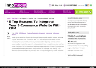(65) 6664 8166 (65) 9097 9242 FOLLOW US: 
Home > Web Blog > 5 Top Reasons To Integrate Your E-Commerce Website With CRM ABOUT INNOMEDIA BLOG 
5 Top Reasons To Integrate 
Your E-Commerce Website With 
CRM 
7A 
ug 
2014 
Tags: CRM CRM Systems Customer Relationship Management ecommerce eCommerce 
Websites 
In the age of advanced software technologies,every customer expects sterling service & 
support at all times from businesses.With such level of expectations,it has become 
mandatory for every retail business to provide excellent & prompt services to their 
customers.But this kind of support is not possible with the manual intervention and here 
comes the need of a CRM (Customer Relationship Management).Through CRM systems,it 
is possible for all the organizations to synchronize the customer data and use it for 
effective communication,future prediction,data backup and organizing events and tasks. 
INNOMEDIA BLOG IS MEANT TO PROVIDE 
RICH & USEFUL INFORMATION ABOUT 
ONLINE MARKETING AND OTHER AREAS 
LIKE WEB DEVELOPMENT AND MOBILE 
DEVELOPMENT. 
MORE LATEST BLOGS 
What Is A Landing Page 
And Why Its Important? 
30 Mar 2014 
What are landing pages? Lets 
understand first what are landing 
pages and what are the cases 
when you must use them. 
30 Useful Prelaunch 
HOME 
Welcome To Innomedia 
ABOUT US 
Know About Innomedia 
OUR SERVICES 
Internet Marketing Services 
OUR BLOG 
Innomedia Blog 
CONTACT US 
Contact Innomedia 
get a free quote 
Let your visitors save your web pages as PDF and set many options for the layout! Get a download as PDF link to PDFmyURL! 
 