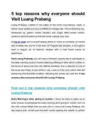 5 top reasons why everyone should
Visit Luang Prabang
Luang Prabang, nestled in the valley of the north mountainous roads, a
former royal capital and now a UNESCO heritage site. This enchanting city,
dominated by golden roofed temples and bright affron-robed monks,
exudes a spiritual essence that will surely capture your soul.
A trip to Laos and Luang Prabang where is home to hundreds of monks
who inhabits the city for more than 30 Pagoda-like temples, a throughout
town a languid air of serenity mingles with a new found sense of
stylishness.
Visit Luang Prabang, you will have a fantastic opportunity to participate in
the daily morning ritual of monks collecting offering of alms which is often in
the forms of sticky rice from the faithful residents, this is referred to one of
the must see things to see while in city, Laos is it the only nation that still
preserving this Buddhist tradition, following the article we read the 5 top
reasons why everyone should visit Luang Prabang
Find out 5 top reasons why everyone should visit
Luang Prabang
Early Morning’s alms giving to monks: I know its early to wake up to
have chance to participate the early morning alms giving to monks, but it is
the only unique things that you see only in Laos and Luang Prabang, the
day begins well, at half past five with monks walking the streets in perfect
 