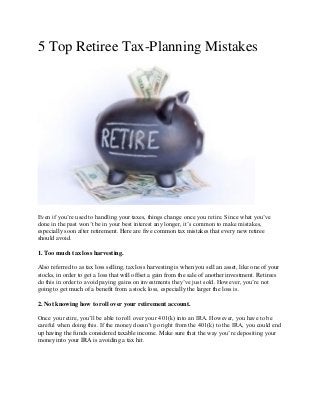 5 Top Retiree Tax-Planning Mistakes
Even if you’re used to handling your taxes, things change once you retire. Since what you’ve
done in the past won’t be in your best interest any longer, it’s common to make mistakes,
especially soon after retirement. Here are five common tax mistakes that every new retiree
should avoid.
1. Too much tax loss harvesting.
Also referred to as tax loss selling, tax loss harvesting is when you sell an asset, like one of your
stocks, in order to get a loss that will offset a gain from the sale of another investment. Retirees
do this in order to avoid paying gains on investments they’ve just sold. However, you’re not
going to get much of a benefit from a stock loss, especially the larger the loss is.
2. Not knowing how to roll over your retirement account.
Once you retire, you’ll be able to roll over your 401(k) into an IRA. However, you have to be
careful when doing this. If the money doesn’t go right from the 401(k) to the IRA, you could end
up having the funds considered taxable income. Make sure that the way you’re depositing your
money into your IRA is avoiding a tax hit.
 