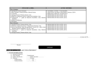 TÍTULO DE LA OBRA AUTOR / EDITORES
Para el alumno:
 Antología de Cuentos Orientales.
 Mitos, leyendas y cuentos peruanos. Editorial Siruela
 CUENTOS.
 Antología literaria 4 Primera edición. Lima
 Módulo de comprensión lectora. Cuaderno del estudiante. Lima.
 Comunicación 5 ° grado de Educación Secundaria. Lima: Editorial
Santillana.
 Módulos de Biblioteca
 Diccionario
 ANONIMO. LAS MIL Y UNA NOCHES.
 ARGUEDAS, José María e IZQUIERDO, Francisco. (2014)
 BIBLIOTECA DIGITAL CIUDAD SEVA
 MINISTERIO DE EDUCACIÓN. (2015).
 MINISTERIO DE EDUCACIÓN. (2014).
 MINISTERIO DE EDUCACIÓN. (2012).
Para el docente:
 Antología literaria 5 Primera edición. Lima
 Módulo de comprensión lectora 5. Manual para el docente. Lima.
 Rutas del aprendizaje. Rutas del aprendizaje. Versión 2015. ¿Qué y cómo
aprenden nuestros estudIantes? VII ciclo. Lima.
 Comunicación 5 ° grado de Educación Secundaria. Lima: Editorial
Santillana.
 Antología literaria 5 Primera edición. Lima
 MINISTERIO DE EDUCACIÓN. (2015).
 MINISTERIO DE EDUCACIÓN. (2014).
 MINISTERIO DE EDUCACIÓN. (2015).
 MINISTERIO DE EDUCACIÓN. (2012).
 MINISTERIO DE EDUCACIÓN. (2015).
……………………………de marzo del 20......
____________________________________
Docente
NOMBRE DE LA UNIDAD: “¿QUÉ TEMAS PREFIERES?”
I. DATOS INFORMATIVOS
1.1. Institución Educativa :
1.2. Área curricular : Comunicación
1.3. Grado / Sección (es) : ……. Grado, Secciones: …………..
1.4. Duración : ……. Semanas
- Fecha de Inicio : ….. / ….. / 20…….
- Fecha de término : ….. / ….. / 20…….
UNIDAD
 