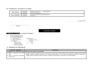 VII. MATERIALES A UTILIZAR EN LA UNIDAD
Para el docente
 MINEDU : Manual para docente 5 - Comunicación 5
 MINEDU : Texto de comunicación 5
Para el estudiante
 MINEDU : Cuaderno de trabajo de comprensión lectora
 SOPENA : Diccionario
……………………………de marzo del 20......
____________________________________
Docente
NOMBRE DE LA UNIDAD: “CUESTIÓN LITERARIA”
I. DATOS INFORMATIVOS
1.1. Institución Educativa :
1.2. Área curricular : Comunicación
1.3. Grado / Sección (es) : ……. Grado, Secciones: …………..
1.4. Duración : ……. Semanas
- Fecha de Inicio : ….. / ….. / 20…….
- Fecha de término : ….. / ….. / 20…….
- Docente responsable :
II. PROPÓSITO DE APRENDIZAJE
Capacidad / capacidades Desempeños
Competencia: SE COMUNICA ORALMENTE EN SU LENGUA MATERNA
 Obtiene información del texto
oral.
 Infiere e interpreta información
del texto oral.
 Recupera información explicita de los textos orales que escucha seleccionando detalles y datos específicos. Integra esta información
cuando es dicha en distintos momentos, o por distintos interlocutores, en textos orales que presentan información contrapuesta y
ambigua, falacias, paradojas, matices, sinónimos, vocabulario especializado, y expresiones con sentido figurado.
TERCERA UNIDAD
 
