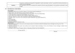 situaciones o problemas y la integración de capacidades creando oportunidades continuas, lo que permitirá demostrar hasta dónde es
capaz de usar sus capacidades.
Sumativa Se evidenciarán a través de los instrumentos de evaluación en función al logro del propósito y de los productos considerados en cada
unidad.
IX. MATERIALES Y RECURSOS
Para el alumno:
 Santillana S.A. (2015). Ciencia Tecnología y Ambiente 5. Texto escolar. Lima, Perú: Santillana S.A.
 Rigutti, Adriana. (2013) Atlas del Cielo. Lima, Perú: Ediciones V.&D.S.A.C.
 Gispert, Carlos, editor. (2013). Enciclopedia didáctica de las Ciencias Naturales. Lima, Grupo Editorial Océano.
 LEXUS, editor (2013). La Biblia de las ciencias naturales. Lima: Lexus S. A.
 LEXUS, editor. (2013). La Biblia de la Física y la Química. Cataluña, España: Lexus S.A.
 Hart-Davis, Adam (2013). Ciencia, la guía visual definitiva. Hong Kong: Dorling Kindersley Ltd.
 Hernández, Antonio y otros (2013). Nexus, ciencias para el mundo contemporáneo. Lima. Pearson Educación S.A.
 Balanza.
 Kit de microscopía.
 Kit de código genético.
 Materiales de laboratorio.
 Direcciones electrónicas: simulaciones y videos.
Para el docente:
 Ministerio de Educación (2013). Usa la ciencia y la tecnología para mejorar la calidad de vida. Rutas del Aprendizaje. Ciencia y Tecnología. Fascículo general 5. Lima:
Ministerio de Educación.
 Ministerio de Educación (2015). ¿Qué y cómo aprenden nuestros estudiantes? Rutas del Aprendizaje. VII ciclo. Área Curricular de Ciencia, Tecnología y Ambiente. Lima:
Ministerio de Educación.
 Santillana S.A. (2015). Ciencia Tecnología y Ambiente 5. Manual para el docente. Lima, Perú: Santillana S.A.
……………………………de marzo del 20…… ____________________________________
Docente
 