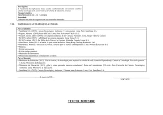 Desempeño:
2. Fundamenta las implicancias éticas, sociales y ambientales del conocimiento científico
y de las tecnologías en la cosmovisión y en la forma de vida de las personas.
Campo temático:
PROPIEDADES DE LOS FLUIDOS
Actividad:
Elaboran una tabla de registros con los resultados obtenidos.
VIII. MATERIALES A UTILIZAR EN LA UNIDAD:
Para el alumno:
 Santillana S.A. (2015). Ciencia Tecnología y Ambiente 5. Texto escolar. Lima, Perú: Santillana S.A.
 Rigutti, Adriana. (2013) Atlas del Cielo. Lima, Perú: Ediciones V.&D.S.A.C.
 Gispert, Carlos, editor. (2013). Enciclopedia didáctica de las Ciencias Naturales. Lima, Grupo Editorial Océano.
 LEXUS, editor (2013). La Biblia de las ciencias naturales. Lima: Lexus S. A.
 LEXUS, editor. (2013). La Biblia de la Física y la Química. Cataluña, España: Lexus S.A.
 Hart-Davis, Adam (2013). Ciencia, la guía visual definitiva. Hong Kong: Dorling Kindersley Ltd.
 Hernández, Antonio y otros (2013). Nexus, ciencias para el mundo contemporáneo. Lima. Pearson Educación S.A.
 Balanza.
 Kit de microscopía.
 Kit de código genético.
 Materiales de laboratorio.
 Direcciones electrónicas: simulaciones y videos.
Para el docente:
 Ministerio de Educación (2013). Usa la ciencia y la tecnología para mejorar la calidad de vida. Rutas del Aprendizaje. Ciencia y Tecnología. Fascículo general
5. Lima: Ministerio de Educación.
 Ministerio de Educación (2015). ¿Qué y cómo aprenden nuestros estudiantes? Rutas del Aprendizaje. VII ciclo. Área Curricular de Ciencia, Tecnología y
Ambiente. Lima: Ministerio de Educación.
 Santillana S.A. (2015). Ciencia Tecnología y Ambiente 5. Manual para el docente. Lima, Perú: Santillana S.A.
………………………., …. de marzo del 20…. _____________________________________
DOCENTE
TERCER BIMESTRE
 