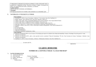 3. Representa su alternativa de solución con dibujos a escala, incluyendo vistas y
perspectivas o diagramas de flujo. Describe sus partes o etapas, la secuencia de
pasos, sus características de forma y estructura, y su función.
Campo temático:
PROTOTIPO DE VIVIENDA ANTISÍSMICA
Actividad:
Investiga que proyectos de viviendas se han realizado en su comunidad y país.
X. MATERIALES A UTILIZAR EN LA UNIDAD:
Para el alumno:
 Santillana S.A. (2015). Ciencia Tecnología y Ambiente 5. Texto escolar. Lima, Perú: Santillana S.A.
 Rigutti, Adriana. (2013) Atlas del Cielo. Lima, Perú: Ediciones V.&D.S.A.C.
 Gispert, Carlos, editor. (2013). Enciclopedia didáctica de las Ciencias Naturales. Lima, Grupo Editorial Océano.
 LEXUS, editor (2013). La Biblia de las ciencias naturales. Lima: Lexus S. A.
 LEXUS, editor. (2013). La Biblia de la Física y la Química. Cataluña, España: Lexus S.A.
 Hart-Davis, Adam (2013). Ciencia, la guía visual definitiva. Hong Kong: Dorling Kindersley Ltd.
 Hernández, Antonio y otros (2013). Nexus, ciencias para el mundo contemporáneo. Lima. Pearson Educación S.A.
 Balanza.
 Kit de microscopía.
 Kit de código genético.
 Materiales de laboratorio.
 Direcciones electrónicas: simulaciones y videos.
Para el docente:
 Ministerio de Educación (2013). Usa la ciencia y la tecnología para mejorar la calidad de vida. Rutas del Aprendizaje. Ciencia y Tecnología. Fascículo general 5. Lima:
Ministerio de Educación.
 Ministerio de Educación (2015). ¿Qué y cómo aprenden nuestros estudiantes? Rutas del Aprendizaje. VII ciclo. Área Curricular de Ciencia, Tecnología y Ambiente. Lima:
Ministerio de Educación.
 Santillana S.A. (2015). Ciencia Tecnología y Ambiente 5. Manual para el docente. Lima, Perú: Santillana S.A.
………………………., …. de marzo del 20…. _____________________________________
DOCENTE
CUARTO BIMESTRE
NOMBRE DE LA SEPTIMA UNIDAD: “LA ELECTRICIDAD”
I. DATOS INFORMATIVOS
1.1. Institución Educativa :
1.2. Área curricular : Ciencia y Tecnología
1.3. Grado / Sección (es) : ……. Grado, Secciones: …………..
1.4. Duración : ……. Semanas
- Fecha de Inicio : ….. / ….. / 20….
 