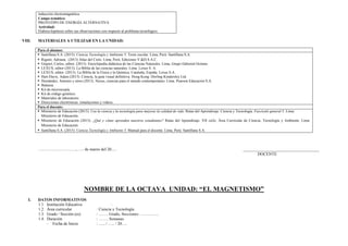 inducción electromagnética.
Campo temático:
PROTOTIPO DE ENERGÍA ALTERNATIVA
Actividad:
Elabora hipótesis sobre sus observaciones con respecto al problema tecnológico.
VIII. MATERIALES A UTILIZAR EN LA UNIDAD:
Para el alumno:
 Santillana S.A. (2015). Ciencia Tecnología y Ambiente 5. Texto escolar. Lima, Perú: Santillana S.A.
 Rigutti, Adriana. (2013) Atlas del Cielo. Lima, Perú: Ediciones V.&D.S.A.C.
 Gispert, Carlos, editor. (2013). Enciclopedia didáctica de las Ciencias Naturales. Lima, Grupo Editorial Océano.
 LEXUS, editor (2013). La Biblia de las ciencias naturales. Lima: Lexus S. A.
 LEXUS, editor. (2013). La Biblia de la Física y la Química. Cataluña, España: Lexus S.A.
 Hart-Davis, Adam (2013). Ciencia, la guía visual definitiva. Hong Kong: Dorling Kindersley Ltd.
 Hernández, Antonio y otros (2013). Nexus, ciencias para el mundo contemporáneo. Lima. Pearson Educación S.A.
 Balanza.
 Kit de microscopía.
 Kit de código genético.
 Materiales de laboratorio.
 Direcciones electrónicas: simulaciones y videos.
Para el docente:
 Ministerio de Educación (2013). Usa la ciencia y la tecnología para mejorar la calidad de vida. Rutas del Aprendizaje. Ciencia y Tecnología. Fascículo general 5. Lima:
Ministerio de Educación.
 Ministerio de Educación (2015). ¿Qué y cómo aprenden nuestros estudiantes? Rutas del Aprendizaje. VII ciclo. Área Curricular de Ciencia, Tecnología y Ambiente. Lima:
Ministerio de Educación.
 Santillana S.A. (2015). Ciencia Tecnología y Ambiente 5. Manual para el docente. Lima, Perú: Santillana S.A.
………………………., …. de marzo del 20…. _____________________________________
DOCENTE
NOMBRE DE LA OCTAVA UNIDAD: “EL MAGNETISMO”
I. DATOS INFORMATIVOS
1.1. Institución Educativa :
1.2. Área curricular : Ciencia y Tecnología
1.3. Grado / Sección (es) : ……. Grado, Secciones: …………..
1.4. Duración : ……. Semanas
- Fecha de Inicio : ….. / ….. / 20….
 