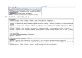 invernadero.
Sesión 5/5 (…. Horas)
Título: DIVERSAS FORMAS DE ENERGIA
Desempeño: Sustenta si sus conclusiones responden a la pregunta de indagación,
y si los procedimientos, mediciones y ajustes realizados contribuyeron a
demostrar su hipótesis.
Campo temático: DIVERSAS FORMAS DE ENERGÍA
Actividad: Argumenta su posición respecto al uso de energías renovables.
VIII. MATERIALES A UTILIZAR EN LA UNIDAD:
Para el alumno:
▪ Santillana S.A. (2016). Ciencia, Tecnología y Ambiente 2. Texto Escolar. Lima-Perú: Santillana S.A.
▪ Santillana S.A. (2016). Ciencia, Tecnología y Ambiente 2. Guía de actividades. Lima-Perú: Santillana S.A.
▪ Ministerio de Educación. Guía para el estudiante del Módulo de Ciencia, Tecnología y Ambiente- Investiguemos 2.2012.Lima. Ministerio de
Educación
▪ Ministerio de Educación. Ciencia, Tecnología y Ambiente. Serie 1: Estudiantes. Fascículo 1: Calentamiento global y cambio climático. 2007. San
Borja. El Comercio S.A.
▪ Ministerio de Educación. Ciencia, Tecnología y Ambiente. Serie 1: Estudiantes. Fascículo 2: Biodiversidad. 2007. San Borja. El Comercio S.A
▪ Ministerio de Educación. Ciencia, Tecnología y Ambiente. Serie 1: Estudiantes. Fascículo 11: Fuentes de energía. 2007. San Borja. El Comercio
S.A
▪ Kit de microscopía.
▪ Kit del torso humano.
▪ Kit de materiales tecnológicos de control de mecanismos.
▪ Materiales de laboratorio.
▪ Balanza.
▪ Direcciones electrónicas: simulaciones y videos.
Para el docente:
▪ Ministerio de Educación. Rutas del Aprendizaje. Fascículo general 4. Ciencia y Tecnología. 2013. Lima. Ministerio de Educación.
▪ Ministerio de Educación. Rutas del Aprendizaje. VI ciclo. Área Curricular de Ciencia, Tecnología y Ambiente.2015. Lima. Ministerio de
Educación.
▪ Santillana S.A. (2016). Ciencia, Tecnología y Ambiente 2. Manual para el docente. Lima-Perú: Santillana S.A.
 