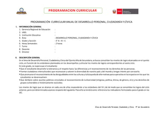 Área de Desarrollo Personal, Ciudadanía y Cívica 5° de Secundaria
PROGRAMACION CURRICULAR
PROGRAMACIÓN CURRICULAR ANUAL DE DESARROLLO PERSONAL, CIUDADANÍA Y CÍVICA
I. INFORMACIÓN GENERAL
1. Gerencia Regional de Educación :
2. UGEL :
3. Institución Educativa :
4. Área : DESARROLLO PERSONAL, CIUDADANÍA Y CÍVICA
5. Grado y Sección : 5° A – B – C
6. Horas Semanales : 2 horas
7. Turno :
8. Docente :
9. Director :
II. DESCRIPCIÓN GENERAL
En el área de DesarrolloPersonal,CiudadaníayCívicadel QuintoAñode Secundaria,se busca consolidar los niveles de logro alcanzados en el quinto
ciclo, en función de los estándares planteados en los desempeños y articular los niveles de logros correspondientes al sexto ciclo.
En este grado, se espera que el estudiante:
Que el estudiante desarrolle la tolerancia y el respeto hacia las diferencias y el reconocimiento de los derechos de las personas.
Formar ciudadanos interculturales que reconozcan y valoren la diversidad de nuestro país y del mundo y tengas interés por conocerla.
Que promueve el reconocimientode lasdesigualdadesentre lasculturasylabúsquedade alternativasparasuperarlasenlosespaciosenlos que los
estudiantes se desenvuelven.
Que delibere sobre asuntos públicos vinculados al reconocimiento de la diversidad (religiosa, política, étnica, de género, etc) y los derechos de
grupos vulnerables e históricamente excluidos.
Los niveles de logro que se alcance en cada una de ellas responderán a los estándares del VII, de tal modo que se consolidan los logros del ciclo
anterior,perocondeterminadosavancesrespectodel siguiente.Paraellose tendrácomo referencia los indicadores formulados para el grado en las
JEC.
 