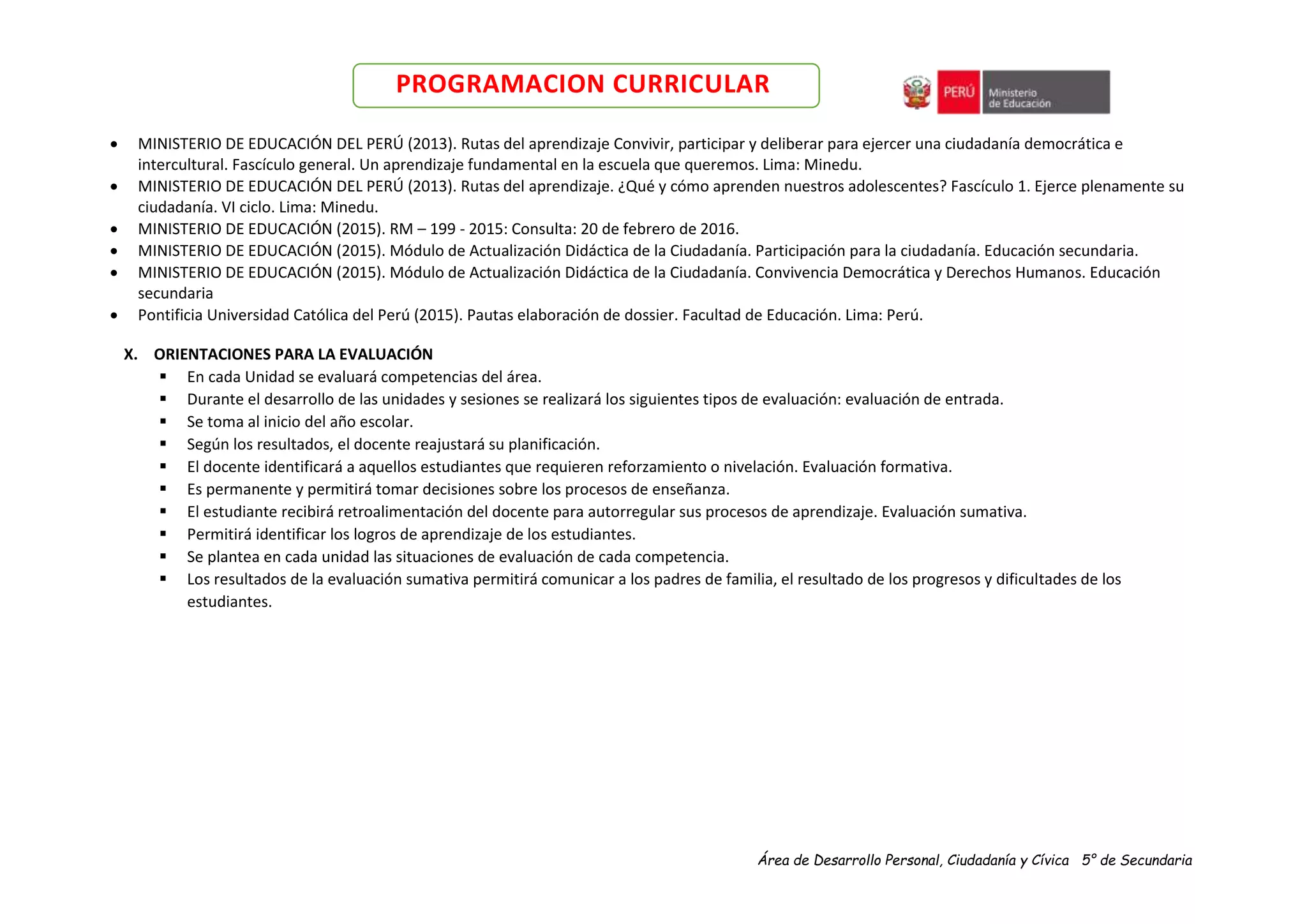 Área de Desarrollo Personal, Ciudadanía y Cívica 5° de Secundaria
PROGRAMACION CURRICULAR
 MINISTERIO DE EDUCACIÓN DEL PERÚ (2013). Rutas del aprendizaje Convivir, participar y deliberar para ejercer una ciudadanía democrática e
intercultural. Fascículo general. Un aprendizaje fundamental en la escuela que queremos. Lima: Minedu.
 MINISTERIO DE EDUCACIÓN DEL PERÚ (2013). Rutas del aprendizaje. ¿Qué y cómo aprenden nuestros adolescentes? Fascículo 1. Ejerce plenamente su
ciudadanía. VI ciclo. Lima: Minedu.
 MINISTERIO DE EDUCACIÓN (2015). RM – 199 - 2015: Consulta: 20 de febrero de 2016.
 MINISTERIO DE EDUCACIÓN (2015). Módulo de Actualización Didáctica de la Ciudadanía. Participación para la ciudadanía. Educación secundaria.
 MINISTERIO DE EDUCACIÓN (2015). Módulo de Actualización Didáctica de la Ciudadanía. Convivencia Democrática y Derechos Humanos. Educación
secundaria
 Pontificia Universidad Católica del Perú (2015). Pautas elaboración de dossier. Facultad de Educación. Lima: Perú.
X. ORIENTACIONES PARA LA EVALUACIÓN
 En cada Unidad se evaluará competencias del área.
 Durante el desarrollo de las unidades y sesiones se realizará los siguientes tipos de evaluación: evaluación de entrada.
 Se toma al inicio del año escolar.
 Según los resultados, el docente reajustará su planificación.
 El docente identificará a aquellos estudiantes que requieren reforzamiento o nivelación. Evaluación formativa.
 Es permanente y permitirá tomar decisiones sobre los procesos de enseñanza.
 El estudiante recibirá retroalimentación del docente para autorregular sus procesos de aprendizaje. Evaluación sumativa.
 Permitirá identificar los logros de aprendizaje de los estudiantes.
 Se plantea en cada unidad las situaciones de evaluación de cada competencia.
 Los resultados de la evaluación sumativa permitirá comunicar a los padres de familia, el resultado de los progresos y dificultades de los
estudiantes.
 