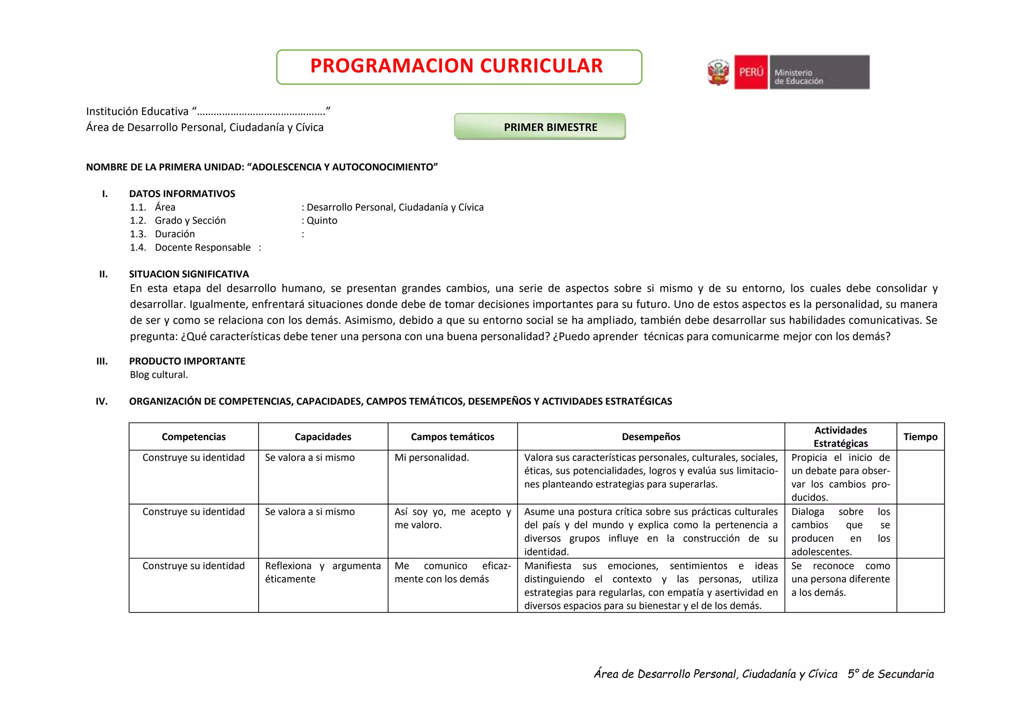 Área de Desarrollo Personal, Ciudadanía y Cívica 5° de Secundaria
PROGRAMACION CURRICULAR
Institución Educativa “……………………………………….”
Área de Desarrollo Personal, Ciudadanía y Cívica PRIMER BIMESTRE
NOMBRE DE LA PRIMERA UNIDAD: “ADOLESCENCIA Y AUTOCONOCIMIENTO”
I. DATOS INFORMATIVOS
1.1. Área : Desarrollo Personal, Ciudadanía y Cívica
1.2. Grado y Sección : Quinto
1.3. Duración :
1.4. Docente Responsable :
II. SITUACION SIGNIFICATIVA
En esta etapa del desarrollo humano, se presentan grandes cambios, una serie de aspectos sobre si mismo y de su entorno, los cuales debe consolidar y
desarrollar. Igualmente, enfrentará situaciones donde debe de tomar decisiones importantes para su futuro. Uno de estos aspectos es la personalidad, su manera
de ser y como se relaciona con los demás. Asimismo, debido a que su entorno social se ha ampliado, también debe desarrollar sus habilidades comunicativas. Se
pregunta: ¿Qué características debe tener una persona con una buena personalidad? ¿Puedo aprender técnicas para comunicarme mejor con los demás?
III. PRODUCTO IMPORTANTE
Blog cultural.
IV. ORGANIZACIÓN DE COMPETENCIAS, CAPACIDADES, CAMPOS TEMÁTICOS, DESEMPEÑOS Y ACTIVIDADES ESTRATÉGICAS
Competencias Capacidades Campos temáticos Desempeños
Actividades
Estratégicas
Tiempo
Construye su identidad Se valora a si mismo Mi personalidad. Valora sus características personales, culturales, sociales,
éticas, sus potencialidades, logros y evalúa sus limitacio-
nes planteando estrategias para superarlas.
Propicia el inicio de
un debate para obser-
var los cambios pro-
ducidos.
Construye su identidad Se valora a si mismo Así soy yo, me acepto y
me valoro.
Asume una postura crítica sobre sus prácticas culturales
del país y del mundo y explica como la pertenencia a
diversos grupos influye en la construcción de su
identidad.
Dialoga sobre los
cambios que se
producen en los
adolescentes.
Construye su identidad Reflexiona y argumenta
éticamente
Me comunico eficaz-
mente con los demás
Manifiesta sus emociones, sentimientos e ideas
distinguiendo el contexto y las personas, utiliza
estrategias para regularlas, con empatía y asertividad en
diversos espacios para su bienestar y el de los demás.
Se reconoce como
una persona diferente
a los demás.
 