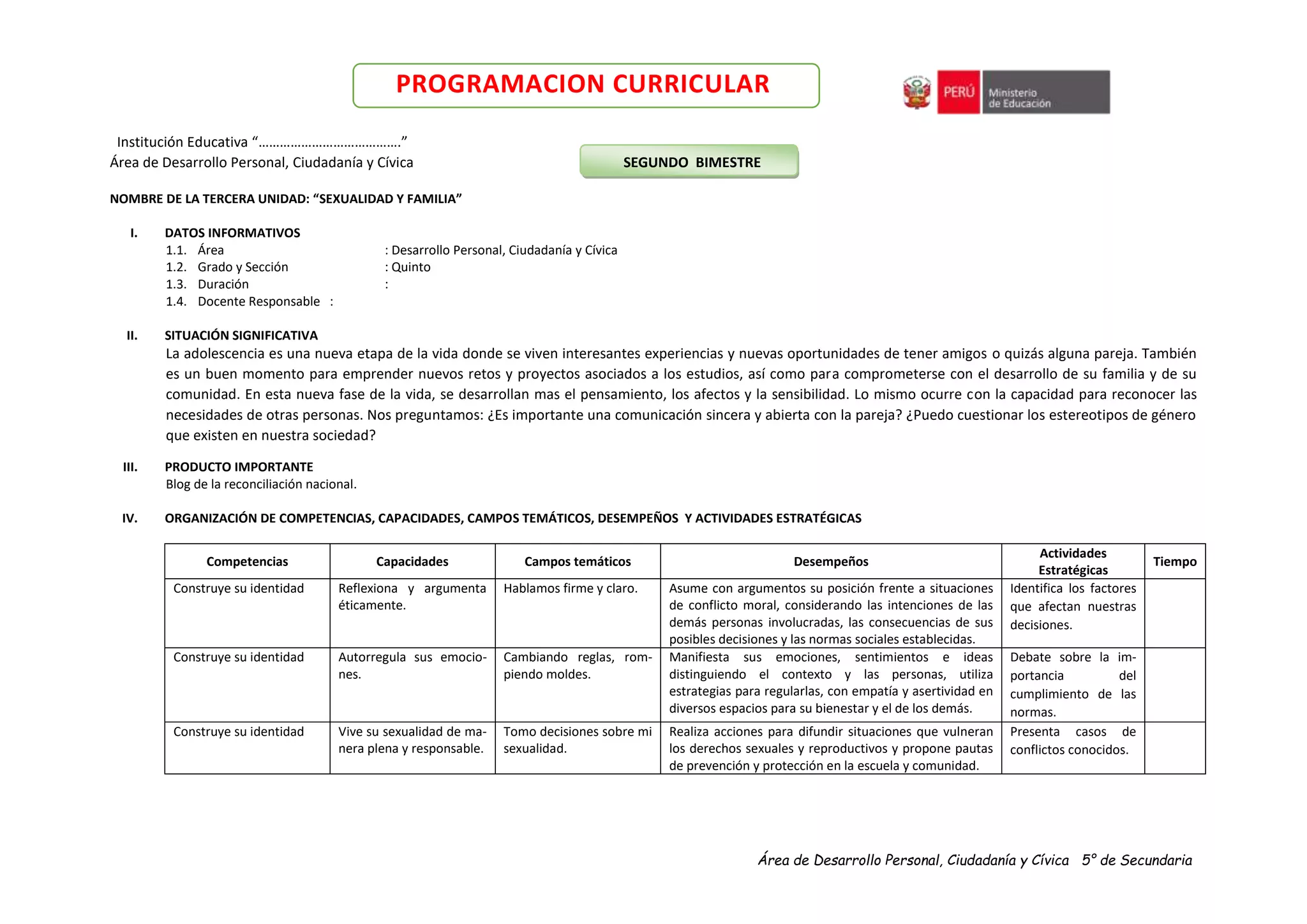 Área de Desarrollo Personal, Ciudadanía y Cívica 5° de Secundaria
PROGRAMACION CURRICULAR
Institución Educativa “………………………………….”
Área de Desarrollo Personal, Ciudadanía y Cívica SEGUNDO BIMESTRE
NOMBRE DE LA TERCERA UNIDAD: “SEXUALIDAD Y FAMILIA”
I. DATOS INFORMATIVOS
1.1. Área : Desarrollo Personal, Ciudadanía y Cívica
1.2. Grado y Sección : Quinto
1.3. Duración :
1.4. Docente Responsable :
II. SITUACIÓN SIGNIFICATIVA
La adolescencia es una nueva etapa de la vida donde se viven interesantes experiencias y nuevas oportunidades de tener amigos o quizás alguna pareja. También
es un buen momento para emprender nuevos retos y proyectos asociados a los estudios, así como para comprometerse con el desarrollo de su familia y de su
comunidad. En esta nueva fase de la vida, se desarrollan mas el pensamiento, los afectos y la sensibilidad. Lo mismo ocurre con la capacidad para reconocer las
necesidades de otras personas. Nos preguntamos: ¿Es importante una comunicación sincera y abierta con la pareja? ¿Puedo cuestionar los estereotipos de género
que existen en nuestra sociedad?
III. PRODUCTO IMPORTANTE
Blog de la reconciliación nacional.
IV. ORGANIZACIÓN DE COMPETENCIAS, CAPACIDADES, CAMPOS TEMÁTICOS, DESEMPEÑOS Y ACTIVIDADES ESTRATÉGICAS
Competencias Capacidades Campos temáticos Desempeños
Actividades
Estratégicas
Tiempo
Construye su identidad Reflexiona y argumenta
éticamente.
Hablamos firme y claro. Asume con argumentos su posición frente a situaciones
de conflicto moral, considerando las intenciones de las
demás personas involucradas, las consecuencias de sus
posibles decisiones y las normas sociales establecidas.
Identifica los factores
que afectan nuestras
decisiones.
Construye su identidad Autorregula sus emocio-
nes.
Cambiando reglas, rom-
piendo moldes.
Manifiesta sus emociones, sentimientos e ideas
distinguiendo el contexto y las personas, utiliza
estrategias para regularlas, con empatía y asertividad en
diversos espacios para su bienestar y el de los demás.
Debate sobre la im-
portancia del
cumplimiento de las
normas.
Construye su identidad Vive su sexualidad de ma-
nera plena y responsable.
Tomo decisiones sobre mi
sexualidad.
Realiza acciones para difundir situaciones que vulneran
los derechos sexuales y reproductivos y propone pautas
de prevención y protección en la escuela y comunidad.
Presenta casos de
conflictos conocidos.
 