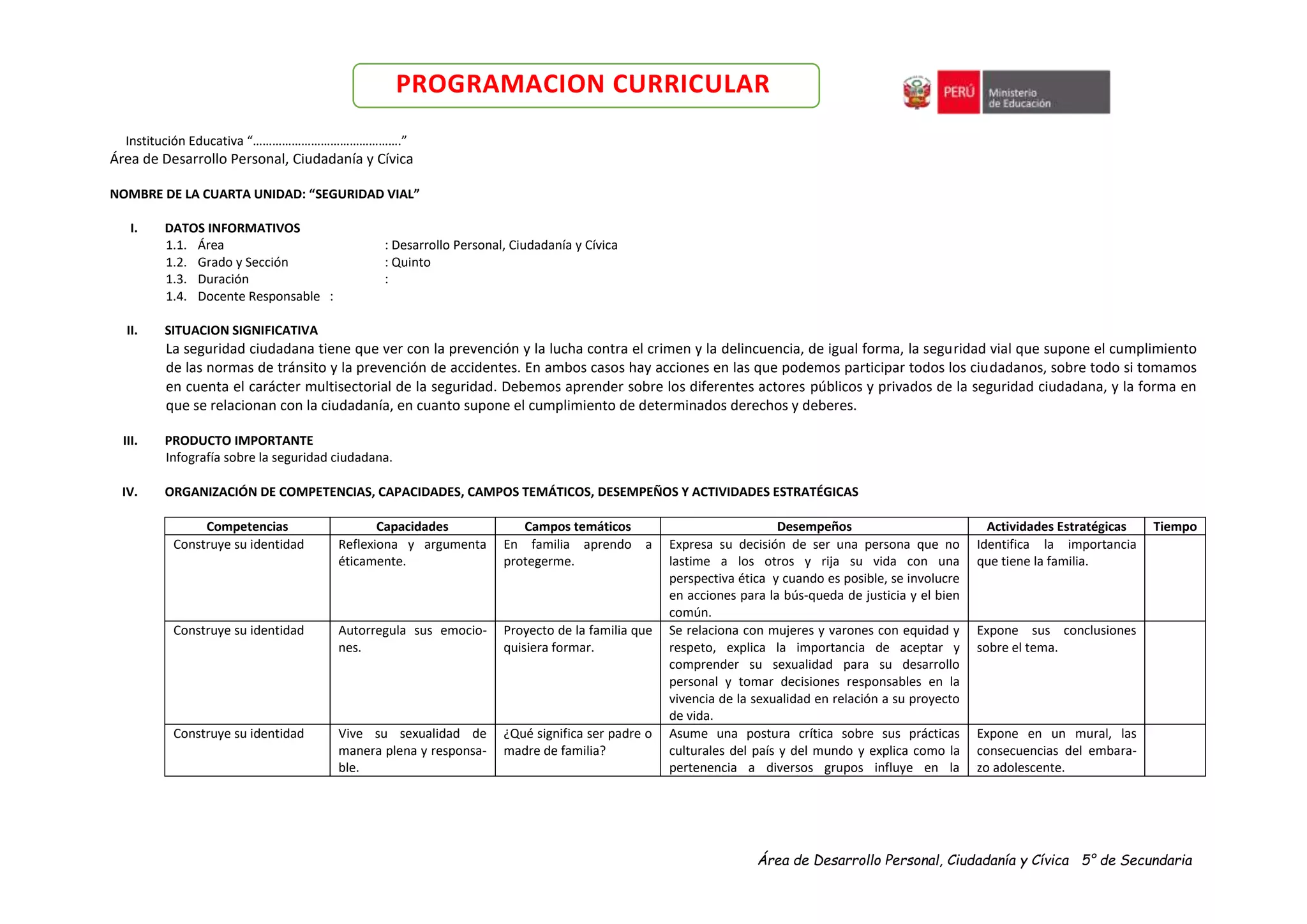 Área de Desarrollo Personal, Ciudadanía y Cívica 5° de Secundaria
PROGRAMACION CURRICULAR
Institución Educativa “……………………………………….”
Área de Desarrollo Personal, Ciudadanía y Cívica
NOMBRE DE LA CUARTA UNIDAD: “SEGURIDAD VIAL”
I. DATOS INFORMATIVOS
1.1. Área : Desarrollo Personal, Ciudadanía y Cívica
1.2. Grado y Sección : Quinto
1.3. Duración :
1.4. Docente Responsable :
II. SITUACION SIGNIFICATIVA
La seguridad ciudadana tiene que ver con la prevención y la lucha contra el crimen y la delincuencia, de igual forma, la seguridad vial que supone el cumplimiento
de las normas de tránsito y la prevención de accidentes. En ambos casos hay acciones en las que podemos participar todos los ciudadanos, sobre todo si tomamos
en cuenta el carácter multisectorial de la seguridad. Debemos aprender sobre los diferentes actores públicos y privados de la seguridad ciudadana, y la forma en
que se relacionan con la ciudadanía, en cuanto supone el cumplimiento de determinados derechos y deberes.
III. PRODUCTO IMPORTANTE
Infografía sobre la seguridad ciudadana.
IV. ORGANIZACIÓN DE COMPETENCIAS, CAPACIDADES, CAMPOS TEMÁTICOS, DESEMPEÑOS Y ACTIVIDADES ESTRATÉGICAS
Competencias Capacidades Campos temáticos Desempeños Actividades Estratégicas Tiempo
Construye su identidad Reflexiona y argumenta
éticamente.
En familia aprendo a
protegerme.
Expresa su decisión de ser una persona que no
lastime a los otros y rija su vida con una
perspectiva ética y cuando es posible, se involucre
en acciones para la bús-queda de justicia y el bien
común.
Identifica la importancia
que tiene la familia.
Construye su identidad Autorregula sus emocio-
nes.
Proyecto de la familia que
quisiera formar.
Se relaciona con mujeres y varones con equidad y
respeto, explica la importancia de aceptar y
comprender su sexualidad para su desarrollo
personal y tomar decisiones responsables en la
vivencia de la sexualidad en relación a su proyecto
de vida.
Expone sus conclusiones
sobre el tema.
Construye su identidad Vive su sexualidad de
manera plena y responsa-
ble.
¿Qué significa ser padre o
madre de familia?
Asume una postura crítica sobre sus prácticas
culturales del país y del mundo y explica como la
pertenencia a diversos grupos influye en la
Expone en un mural, las
consecuencias del embara-
zo adolescente.
 
