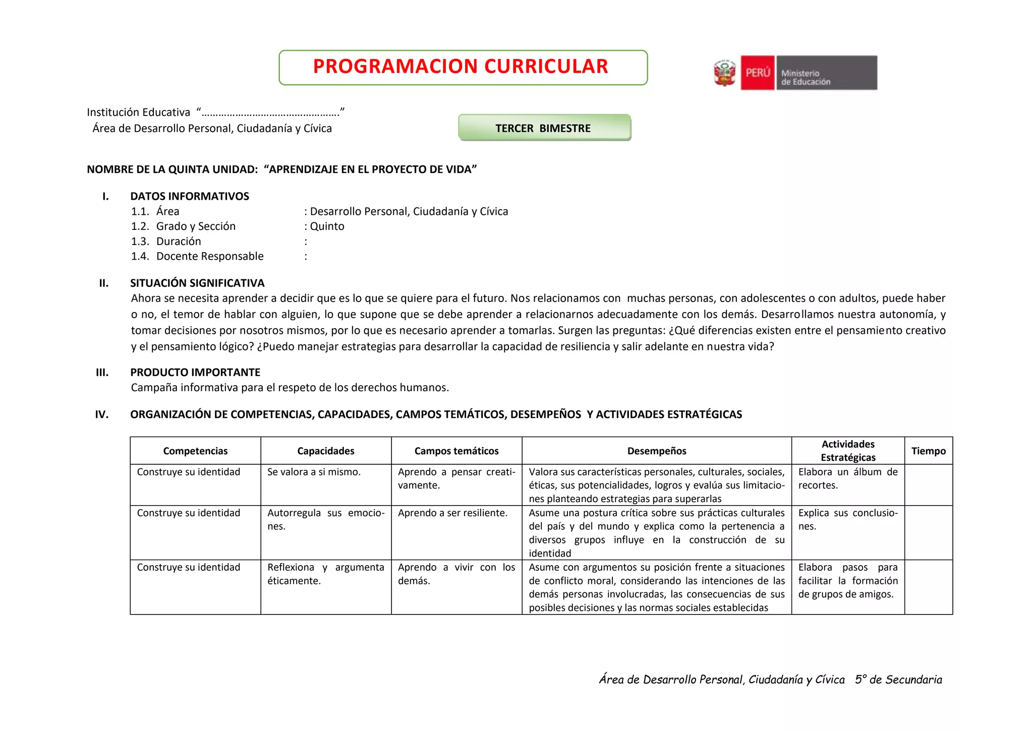 Área de Desarrollo Personal, Ciudadanía y Cívica 5° de Secundaria
PROGRAMACION CURRICULAR
Institución Educativa “………………………………………….”
Área de Desarrollo Personal, Ciudadanía y Cívica TERCER BIMESTRE
NOMBRE DE LA QUINTA UNIDAD: “APRENDIZAJE EN EL PROYECTO DE VIDA”
I. DATOS INFORMATIVOS
1.1. Área : Desarrollo Personal, Ciudadanía y Cívica
1.2. Grado y Sección : Quinto
1.3. Duración :
1.4. Docente Responsable :
II. SITUACIÓN SIGNIFICATIVA
Ahora se necesita aprender a decidir que es lo que se quiere para el futuro. Nos relacionamos con muchas personas, con adolescentes o con adultos, puede haber
o no, el temor de hablar con alguien, lo que supone que se debe aprender a relacionarnos adecuadamente con los demás. Desarrollamos nuestra autonomía, y
tomar decisiones por nosotros mismos, por lo que es necesario aprender a tomarlas. Surgen las preguntas: ¿Qué diferencias existen entre el pensamiento creativo
y el pensamiento lógico? ¿Puedo manejar estrategias para desarrollar la capacidad de resiliencia y salir adelante en nuestra vida?
III. PRODUCTO IMPORTANTE
Campaña informativa para el respeto de los derechos humanos.
IV. ORGANIZACIÓN DE COMPETENCIAS, CAPACIDADES, CAMPOS TEMÁTICOS, DESEMPEÑOS Y ACTIVIDADES ESTRATÉGICAS
Competencias Capacidades Campos temáticos Desempeños
Actividades
Estratégicas
Tiempo
Construye su identidad Se valora a si mismo. Aprendo a pensar creati-
vamente.
Valora sus características personales, culturales, sociales,
éticas, sus potencialidades, logros y evalúa sus limitacio-
nes planteando estrategias para superarlas
Elabora un álbum de
recortes.
Construye su identidad Autorregula sus emocio-
nes.
Aprendo a ser resiliente. Asume una postura crítica sobre sus prácticas culturales
del país y del mundo y explica como la pertenencia a
diversos grupos influye en la construcción de su
identidad
Explica sus conclusio-
nes.
Construye su identidad Reflexiona y argumenta
éticamente.
Aprendo a vivir con los
demás.
Asume con argumentos su posición frente a situaciones
de conflicto moral, considerando las intenciones de las
demás personas involucradas, las consecuencias de sus
posibles decisiones y las normas sociales establecidas
Elabora pasos para
facilitar la formación
de grupos de amigos.
 