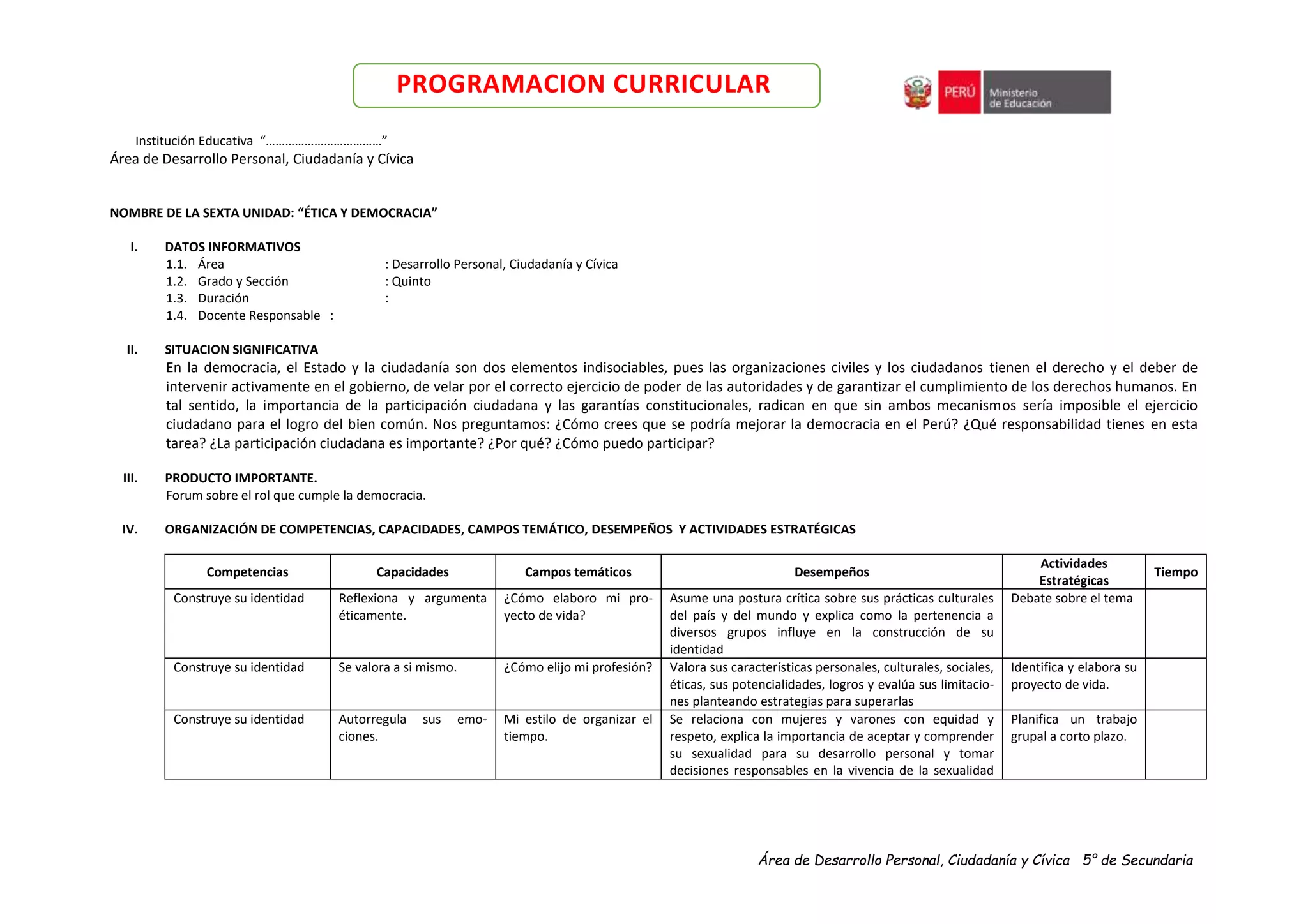 Área de Desarrollo Personal, Ciudadanía y Cívica 5° de Secundaria
PROGRAMACION CURRICULAR
Institución Educativa “………………………………”
Área de Desarrollo Personal, Ciudadanía y Cívica
NOMBRE DE LA SEXTA UNIDAD: “ÉTICA Y DEMOCRACIA”
I. DATOS INFORMATIVOS
1.1. Área : Desarrollo Personal, Ciudadanía y Cívica
1.2. Grado y Sección : Quinto
1.3. Duración :
1.4. Docente Responsable :
II. SITUACION SIGNIFICATIVA
En la democracia, el Estado y la ciudadanía son dos elementos indisociables, pues las organizaciones civiles y los ciudadanos tienen el derecho y el deber de
intervenir activamente en el gobierno, de velar por el correcto ejercicio de poder de las autoridades y de garantizar el cumplimiento de los derechos humanos. En
tal sentido, la importancia de la participación ciudadana y las garantías constitucionales, radican en que sin ambos mecanismos sería imposible el ejercicio
ciudadano para el logro del bien común. Nos preguntamos: ¿Cómo crees que se podría mejorar la democracia en el Perú? ¿Qué responsabilidad tienes en esta
tarea? ¿La participación ciudadana es importante? ¿Por qué? ¿Cómo puedo participar?
III. PRODUCTO IMPORTANTE.
Forum sobre el rol que cumple la democracia.
IV. ORGANIZACIÓN DE COMPETENCIAS, CAPACIDADES, CAMPOS TEMÁTICO, DESEMPEÑOS Y ACTIVIDADES ESTRATÉGICAS
Competencias Capacidades Campos temáticos Desempeños
Actividades
Estratégicas
Tiempo
Construye su identidad Reflexiona y argumenta
éticamente.
¿Cómo elaboro mi pro-
yecto de vida?
Asume una postura crítica sobre sus prácticas culturales
del país y del mundo y explica como la pertenencia a
diversos grupos influye en la construcción de su
identidad
Debate sobre el tema
Construye su identidad Se valora a si mismo. ¿Cómo elijo mi profesión? Valora sus características personales, culturales, sociales,
éticas, sus potencialidades, logros y evalúa sus limitacio-
nes planteando estrategias para superarlas
Identifica y elabora su
proyecto de vida.
Construye su identidad Autorregula sus emo-
ciones.
Mi estilo de organizar el
tiempo.
Se relaciona con mujeres y varones con equidad y
respeto, explica la importancia de aceptar y comprender
su sexualidad para su desarrollo personal y tomar
decisiones responsables en la vivencia de la sexualidad
Planifica un trabajo
grupal a corto plazo.
 