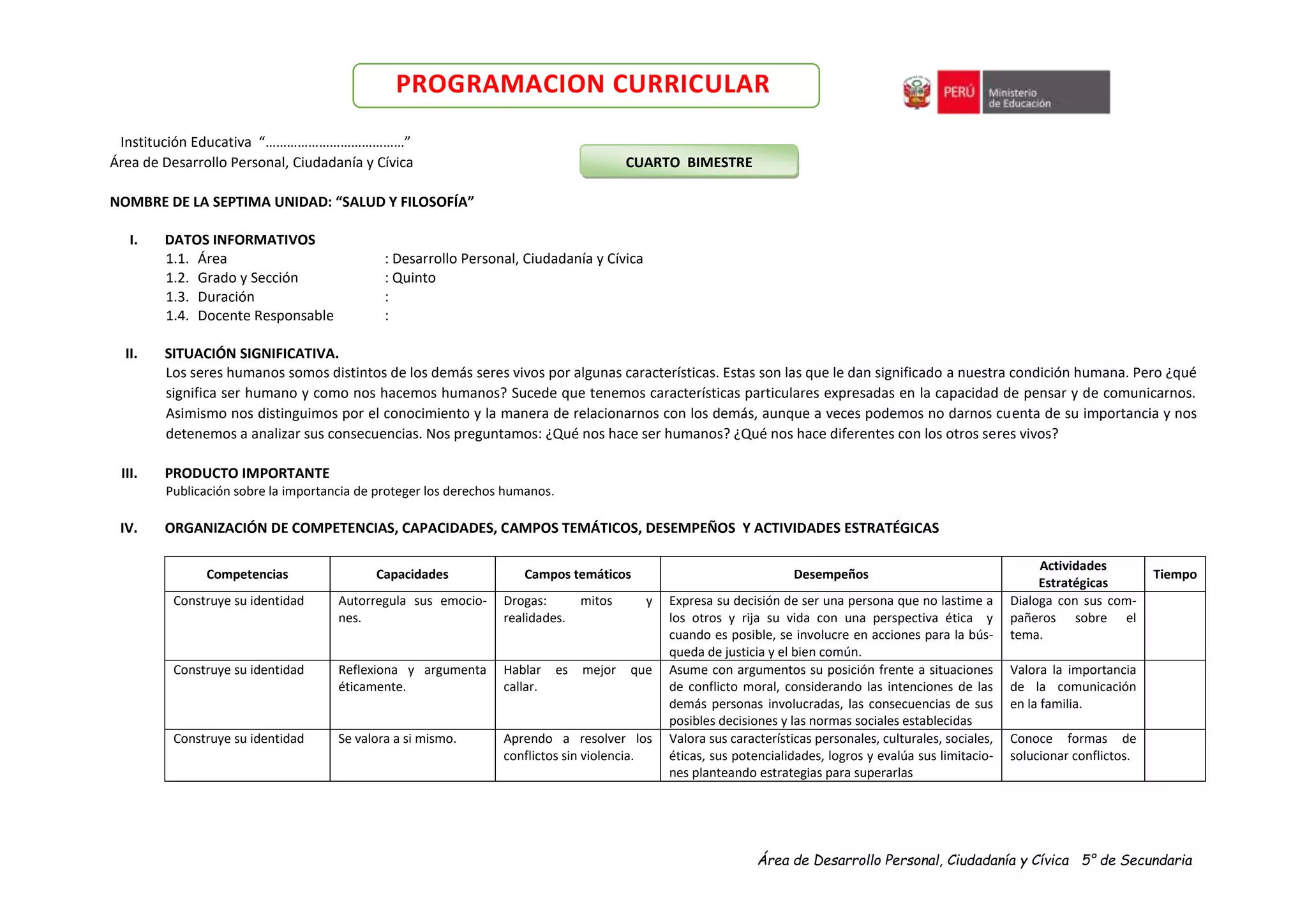 Área de Desarrollo Personal, Ciudadanía y Cívica 5° de Secundaria
PROGRAMACION CURRICULAR
Institución Educativa “…………………………………”
Área de Desarrollo Personal, Ciudadanía y Cívica CUARTO BIMESTRE
NOMBRE DE LA SEPTIMA UNIDAD: “SALUD Y FILOSOFÍA”
I. DATOS INFORMATIVOS
1.1. Área : Desarrollo Personal, Ciudadanía y Cívica
1.2. Grado y Sección : Quinto
1.3. Duración :
1.4. Docente Responsable :
II. SITUACIÓN SIGNIFICATIVA.
Los seres humanos somos distintos de los demás seres vivos por algunas características. Estas son las que le dan significado a nuestra condición humana. Pero ¿qué
significa ser humano y como nos hacemos humanos? Sucede que tenemos características particulares expresadas en la capacidad de pensar y de comunicarnos.
Asimismo nos distinguimos por el conocimiento y la manera de relacionarnos con los demás, aunque a veces podemos no darnos cuenta de su importancia y nos
detenemos a analizar sus consecuencias. Nos preguntamos: ¿Qué nos hace ser humanos? ¿Qué nos hace diferentes con los otros seres vivos?
III. PRODUCTO IMPORTANTE
Publicación sobre la importancia de proteger los derechos humanos.
IV. ORGANIZACIÓN DE COMPETENCIAS, CAPACIDADES, CAMPOS TEMÁTICOS, DESEMPEÑOS Y ACTIVIDADES ESTRATÉGICAS
Competencias Capacidades Campos temáticos Desempeños
Actividades
Estratégicas
Tiempo
Construye su identidad Autorregula sus emocio-
nes.
Drogas: mitos y
realidades.
Expresa su decisión de ser una persona que no lastime a
los otros y rija su vida con una perspectiva ética y
cuando es posible, se involucre en acciones para la bús-
queda de justicia y el bien común.
Dialoga con sus com-
pañeros sobre el
tema.
Construye su identidad Reflexiona y argumenta
éticamente.
Hablar es mejor que
callar.
Asume con argumentos su posición frente a situaciones
de conflicto moral, considerando las intenciones de las
demás personas involucradas, las consecuencias de sus
posibles decisiones y las normas sociales establecidas
Valora la importancia
de la comunicación
en la familia.
Construye su identidad Se valora a si mismo. Aprendo a resolver los
conflictos sin violencia.
Valora sus características personales, culturales, sociales,
éticas, sus potencialidades, logros y evalúa sus limitacio-
nes planteando estrategias para superarlas
Conoce formas de
solucionar conflictos.
 