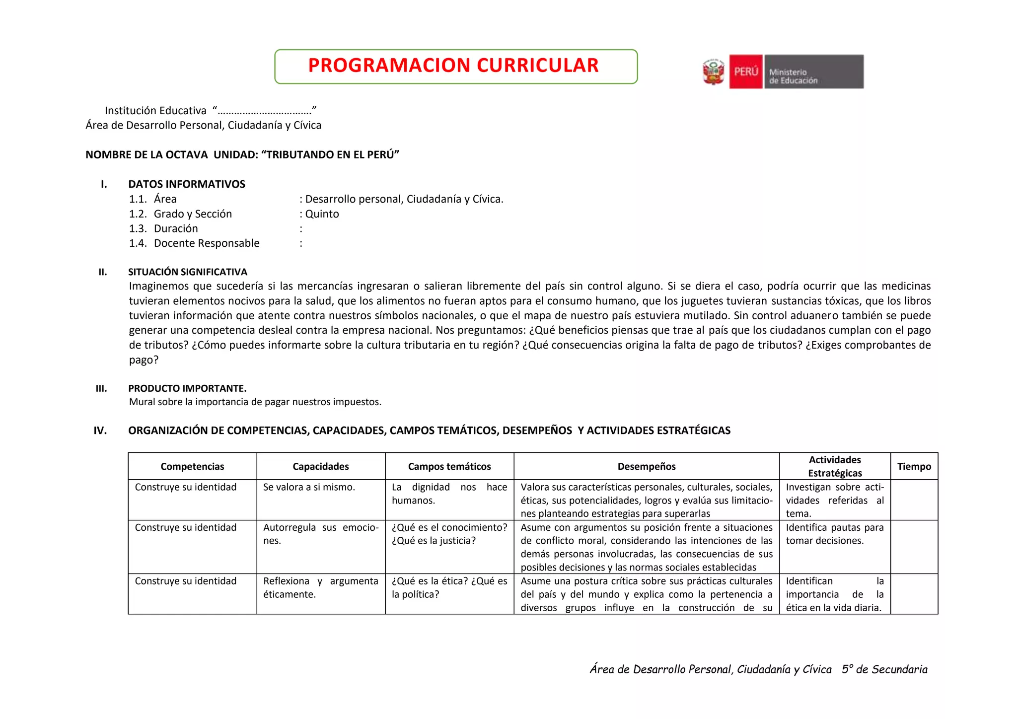 Área de Desarrollo Personal, Ciudadanía y Cívica 5° de Secundaria
PROGRAMACION CURRICULAR
Institución Educativa “…………………………….”
Área de Desarrollo Personal, Ciudadanía y Cívica
NOMBRE DE LA OCTAVA UNIDAD: “TRIBUTANDO EN EL PERÚ”
I. DATOS INFORMATIVOS
1.1. Área : Desarrollo personal, Ciudadanía y Cívica.
1.2. Grado y Sección : Quinto
1.3. Duración :
1.4. Docente Responsable :
II. SITUACIÓN SIGNIFICATIVA
Imaginemos que sucedería si las mercancías ingresaran o salieran libremente del país sin control alguno. Si se diera el caso, podría ocurrir que las medicinas
tuvieran elementos nocivos para la salud, que los alimentos no fueran aptos para el consumo humano, que los juguetes tuvieran sustancias tóxicas, que los libros
tuvieran información que atente contra nuestros símbolos nacionales, o que el mapa de nuestro país estuviera mutilado. Sin control aduanero también se puede
generar una competencia desleal contra la empresa nacional. Nos preguntamos: ¿Qué beneficios piensas que trae al país que los ciudadanos cumplan con el pago
de tributos? ¿Cómo puedes informarte sobre la cultura tributaria en tu región? ¿Qué consecuencias origina la falta de pago de tributos? ¿Exiges comprobantes de
pago?
III. PRODUCTO IMPORTANTE.
Mural sobre la importancia de pagar nuestros impuestos.
IV. ORGANIZACIÓN DE COMPETENCIAS, CAPACIDADES, CAMPOS TEMÁTICOS, DESEMPEÑOS Y ACTIVIDADES ESTRATÉGICAS
Competencias Capacidades Campos temáticos Desempeños
Actividades
Estratégicas
Tiempo
Construye su identidad Se valora a si mismo. La dignidad nos hace
humanos.
Valora sus características personales, culturales, sociales,
éticas, sus potencialidades, logros y evalúa sus limitacio-
nes planteando estrategias para superarlas
Investigan sobre acti-
vidades referidas al
tema.
Construye su identidad Autorregula sus emocio-
nes.
¿Qué es el conocimiento?
¿Qué es la justicia?
Asume con argumentos su posición frente a situaciones
de conflicto moral, considerando las intenciones de las
demás personas involucradas, las consecuencias de sus
posibles decisiones y las normas sociales establecidas
Identifica pautas para
tomar decisiones.
Construye su identidad Reflexiona y argumenta
éticamente.
¿Qué es la ética? ¿Qué es
la política?
Asume una postura crítica sobre sus prácticas culturales
del país y del mundo y explica como la pertenencia a
diversos grupos influye en la construcción de su
Identifican la
importancia de la
ética en la vida diaria.
 