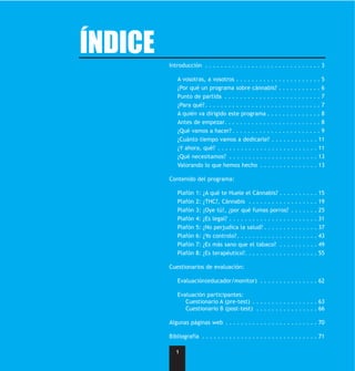 ÍNDICE
         Introducción . . . . . . . . . . . . . . . . . . . . . . . . . . . . . . 3

            A vosotras, a vosotros . . . . . . . . . . . . . . . . . . . . . . 5
            ¿Por qué un programa sobre cánnabis? . . . . . . . . . . . 6
            Punto de partida . . . . . . . . . . . . . . . . . . . . . . . . . 7
            ¿Para qué? . . . . . . . . . . . . . . . . . . . . . . . . . . . . . . 7
            A quién va dirigido este programa . . . . . . . . . . . . . . 8
            Antes de empezar. . . . . . . . . . . . . . . . . . . . . . . . . 8
            ¿Qué vamos a hacer? . . . . . . . . . . . . . . . . . . . . . . . 9
            ¿Cuánto tiempo vamos a dedicarle? . . . . . . . . . . . . 11
            ¿Y ahora, qué? . . . . . . . . . . . . . . . . . . . . . . . . . . 11
            ¿Qué necesitamos? . . . . . . . . . . . . . . . . . . . . . . . 13
            Valorando lo que hemos hecho . . . . . . . . . . . . . . . 13

         Contenido del programa:

            Plafón   1:   ¿A qué te Huele el Cánnabis? . . . . . . . . . . 15
            Plafón   2:   ¿THC?, Cánnabis . . . . . . . . . . . . . . . . . . 19
            Plafón   3:   ¡Oye tú!, ¿por qué fumas porros? . . . . . . . 25
            Plafón   4:   ¿Es legal? . . . . . . . . . . . . . . . . . . . . . . . 31
            Plafón   5:   ¿No perjudica la salud? . . . . . . . . . . . . . . 37
            Plafón   6:   ¿Yo controlo? . . . . . . . . . . . . . . . . . . . . . 43
            Plafón   7:   ¿Es más sano que el tabaco? . . . . . . . . . . 49
            Plafón   8:   ¿Es terapéutico?. . . . . . . . . . . . . . . . . . . 55

         Cuestionarios de evaluación:

            Evaluación(educador/monitor) . . . . . . . . . . . . . . . 62

            Evaluación participantes:
               Cuestionario A (pre-test) . . . . . . . . . . . . . . . . . 63
               Cuestionario B (post-test) . . . . . . . . . . . . . . . . 66

         Algunas páginas web . . . . . . . . . . . . . . . . . . . . . . . . 70

         Bibliografía . . . . . . . . . . . . . . . . . . . . . . . . . . . . . . 71

            1
 