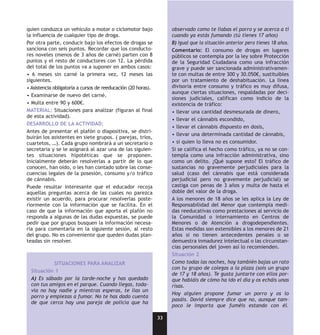 quien conduzca un vehículo a motor o ciclomotor bajo                observado como te liabas el porro y se acerca a ti
la influencia de cualquier tipo de droga.                           cuando ya estás fumando (tú tienes 17 años)
Por otra parte, conducir bajo los efectos de drogas se              B) Igual que la situación anterior pero tienes 18 años.
sanciona con seis puntos. Recordar que los conducto-                Comentario: El consumo de drogas en lugares
res noveles (menos de 3 años de carné) parten con 8                 públicos se contempla por la ley sobre Protección
puntos y el resto de conductores con 12. La pérdida                 de la Seguridad Ciudadana como una infracción
del total de los puntos va a suponer en ambos casos:                grave y puede ser sancionada administrativamen-
• 6 meses sin carné la primera vez, 12 meses las                    te con multas de entre 300 y 30.050€, sustituibles
siguientes.                                                         por un tratamiento de deshabituación. La línea
• Asistencia obligatoria a cursos de reeducación (20 horas).        divisoria entre consumo y tráfico es muy difusa,
                                                                    aunque ciertas situaciones, respaldadas por deci-
• Examinarse de nuevo del carné.
                                                                    siones judiciales, califican como indicio de la
• Multa entre 90 y 600€.                                            existencia de tráfico:
MATERIAL: Situaciones para analizar (figuran al final               • llevar una cantidad desmesurada de dinero,
de esta actividad).
                                                                    • llevar el cánnabis escondido,
DESARROLLO DE LA ACTIVIDAD:
                                                                    • llevar el cánnabis dispuesto en dosis,
Antes de presentar el plafón o diapositiva, se distri-
                                                                    • llevar una determinada cantidad de cánnabis,
buirán los asistentes en siete grupos. ( parejas, tríos,
cuartetos, …). Cada grupo nombrará a un secretario o                • si quien lo lleva no es consumidor.
secretaria y se le asignará al azar una de las siguien-             Si se califica el hecho como tráfico, ya no se con-
tes situaciones hipotéticas que se proponen.                        templa como una infracción administrativa, sino
Inicialmente deberán resolverlas a partir de lo que                 como un delito. ¿Qué supone esto? El tráfico de
conocen, han oído, o les han contado sobre las conse-               sustancias no gravemente perjudiciales para la
cuencias legales de la posesión, consumo y/o tráfico                salud (caso del cánnabis que está considerada
de cánnabis.                                                        perjudicial pero no gravemente perjudicial) se
Puede resultar interesante que el educador recoja                   castiga con penas de 3 años y multa de hasta el
aquellas preguntas acerca de las cuales no parezca                  doble del valor de la droga.
existir un acuerdo, para procurar resolverlas poste-                A los menores de 18 años se les aplica la Ley de
riormente con la información que se facilita. En el                 Responsabilidad del Menor que contempla medi-
caso de que la información que aporta el plafón no                  das reeducativas como prestaciones al servicio de
responda a algunas de las dudas expuestas, se puede                 la Comunidad o internamiento en Centros de
pedir que por grupos busquen la información necesa-                 Menores o de Atención a drogodependientes.
ria para comentarla en la siguiente sesión, al resto                Estas medidas son extensibles a los menores de 21
del grupo. No es conveniente que queden dudas plan-                 años si no tienen antecedentes penales o se
teadas sin resolver.                                                demuestra inmadurez intelectual o las circunstan-
                                                                    cias personales del joven así lo recomienden.
                                                                    Situación 2
           SITUACIONES PARA ANALIZAR                                Como todas las noches, hoy también bajas un rato
                                                                    con tu grupo de colegas a la plaza (sois un grupo
  Situación 1
                                                                    de 17 y 18 años). Te gusta juntarte con ellos por-
  A) Es sábado por la tarde-noche y has quedado                     que habláis de cómo ha ido el día y os echáis unas
  con tus amigos en el parque. Cuando llegas, toda-                 risas.
  vía no hay nadie y mientras esperas, te lías un
                                                                    Hoy alguien propone fumar un porro y os lo
  porro y empiezas a fumar. No te has dado cuenta
                                                                    pasáis. David siempre dice que no, aunque tam-
  de que cerca hay una pareja de policía que ha
                                                                    poco le importa que fuméis estando con él.

                                                               33
 