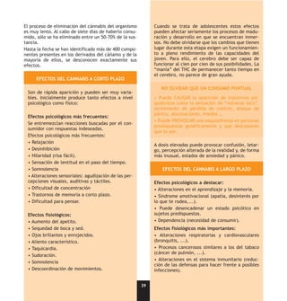 El proceso de eliminación del cánnabis del organismo         Cuando se trata de adolescentes estos efectos
es muy lento. Al cabo de siete días de haberlo consu-        pueden afectar seriamente los procesos de madu-
mido, sólo se ha eliminado entre un 50-70% de la sus-        ración y desarrollo en que se encuentran inmer-
tancia.                                                      sos. No debe olvidarse que los cambios que tienen
Hasta la fecha se han identificado más de 400 compo-         lugar durante esta etapa exigen un funcionamien-
nentes presentes en los derivados del cáñamo y de la         to a pleno rendimiento de las capacidades del
mayoría de ellos, se desconocen exactamente sus              joven. Para ello, el cerebro debe ser capaz de
efectos.                                                     funcionar al cien por cien de sus posibilidades. La
                                                             “manía” del THC de permanecer tanto tiempo en
                                                             el cerebro, no parece de gran ayuda.
     EFECTOS DEL CÁNNABIS A CORTO PLAZO

                                                                NO OLVIDAR QUE UN CONSUMO PUNTUAL
 Son de rápida aparición y pueden ser muy varia-
 bles. Inicialmente produce tanto efectos a nivel            • Puede CAUSAR la aparición de trastornos psi-
 psicológico como físico:                                    quiátricos como la sensación de “volverse loco”,
                                                             sentimiento de pérdida de control, ataque de
                                                             pánico, alucinaciones, miedos …
 Efectos psicológicos más frecuentes:
                                                             • Puede PROVOCAR una esquizofrenia en personas
 Se entremezclan reacciones buscadas por el con-
                                                             predispuestas genéticamente y que desconocen
 sumidor con respuestas indeseadas.
                                                             que lo son.
 Efectos psicológicos más frecuentes:
 • Relajación
                                                             A dosis elevadas puede provocar confusión, letar-
 • Desinhibición                                             go, percepción alterada de la realidad y, de forma
 • Hilaridad (risa fácil).                                   más inusual, estados de ansiedad y pánico.
 • Sensación de lentitud en el paso del tiempo.
 • Somnolencia                                                   EFECTOS DEL CÁNNABIS A LARGO PLAZO
 • Alteraciones sensoriales: agudización de las per-
 cepciones visuales, auditivas y táctiles.                   Efectos psicológicos a destacar:
 • Dificultad de concentración                               • Alteraciones en el aprendizaje y la memoria.
 • Trastornos de memoria a corto plazo.                      • Síndrome amotivacional (apatía, desinterés por
 • Dificultad para pensar.                                   lo que te rodea,...).
                                                             • Puede desencadenar un estado psicótico en
 Efectos fisiológicos:                                       sujetos predispuestos.
 • Aumento del apetito.                                      • Dependencia (necesidad de consumir).
 • Sequedad de boca y sed.                                   Efectos fisiológicos más importantes:
 • Ojos brillantes y enrojecidos.                            • Alteraciones respiratorias y cardiovasculares
 • Aliento característico.                                   (bronquitis, ...).
 • Taquicardia.                                              • Procesos cancerosos similares a los del tabaco
                                                             (cáncer de pulmón, ...).
 • Sudoración.
                                                             • Alteraciones en el sistema inmunitario (reduc-
 • Somnolencia
                                                             ción de las defensas para hacer frente a posibles
 • Descoordinación de movimientos.                           infecciones).


                                                        39
 